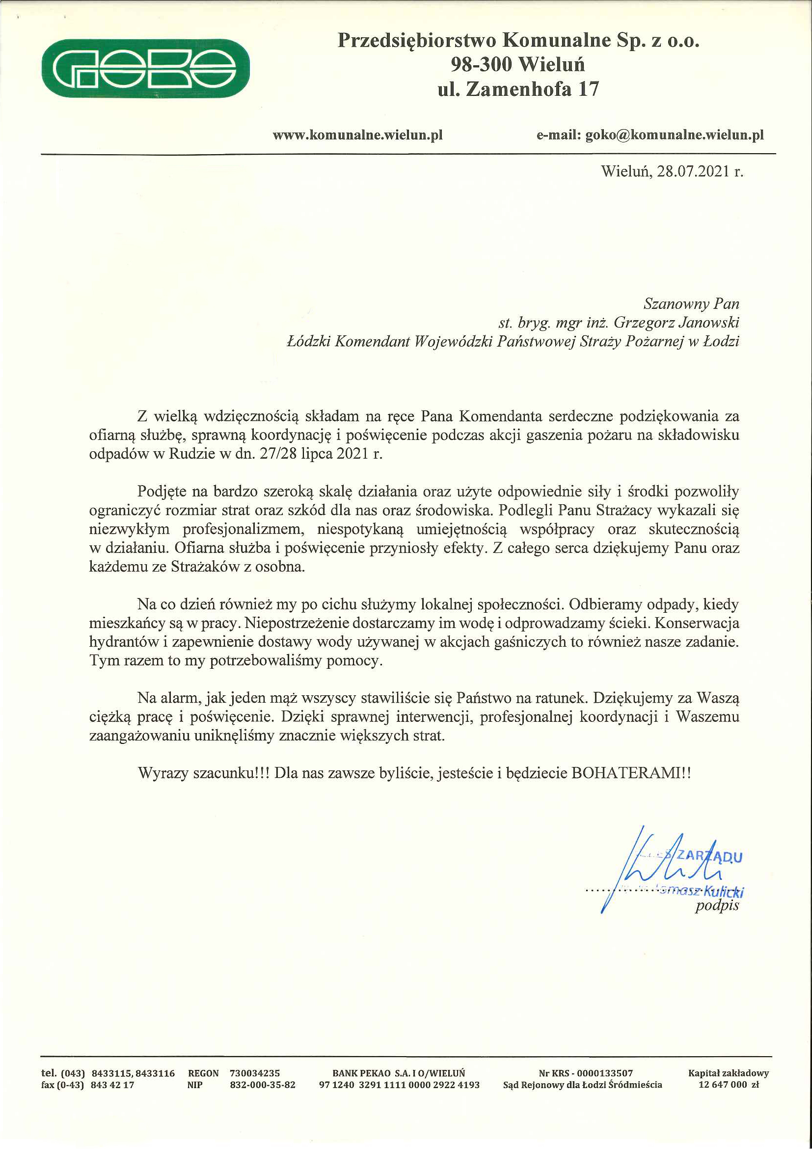treść pisma: Przedsiębiorstwo Komunalne Sp. z o.o. 98-300 Wieluń ul. Zamenhofa 17, www.komunalne.wielun.pl, e-mail: goko@komunalne.wielun.pl, Wieluń, 28.07.2021 r., Szanowny Pan st. bryg. mgr inż. Grzegorz Janowski Łódzki Komendant Wojewódzki Państwowej Straży Pożarnej w Łodzi, Z wielką wdzięcznością składam na ręce Pana Komendanta serdeczne podziękowania za ofiarną służbę, sprawną koordynację i poświęcenie podczas akcji gaszenia pożaru na składowisku odpadów w Rudzie w dn. 27 /28 lipca 2021 r. Podjęte na bardzo szeroką skalę działania oraz użyte odpowiednie siły i środki pozwoliły ograniczyć rozmiar strat oraz szkód dla nas oraz środowiska. Podlegli Panu Strażacy wykazali się niezwykłym profesjonalizmem, niespotykaną umiejętnością współpracy oraz skutecznością w działaniu. Ofiarna służba i poświęcenie przyniosły efekty. Z całego serca dziękujemy Panu oraz każdemu ze Strażaków z osobna. Na co dzień również my po cichu służymy lokalnej społeczności. Odbieramy odpady, kiedy mieszkańcy są w pracy. Niepostrzeżenie dostarczamy im wodę i odprowadzamy ścieki. Konserwacja hydrantów i zapewnienie dostawy wody używanej w akcjach gaśniczych to również nasze zadanie. Tym razem to my potrzebowaliśmy pomocy. Na alarm, jak jeden mąż wszyscy stawiliście się Państwo na ratunek. Dziękujemy za Waszą ciężką pracę i poświęcenie. Dzięki sprawnej interwencji, profesjonalnej koordynacji i Waszemu zaangażowaniu uniknęliśmy znacznie większych strat. Wyrazy szacunku!!! Dla nas zawsze byliście, jesteście i będziecie BOHATERAMI!! Podpisał Tomasz Kulicki Prezes Zarządu