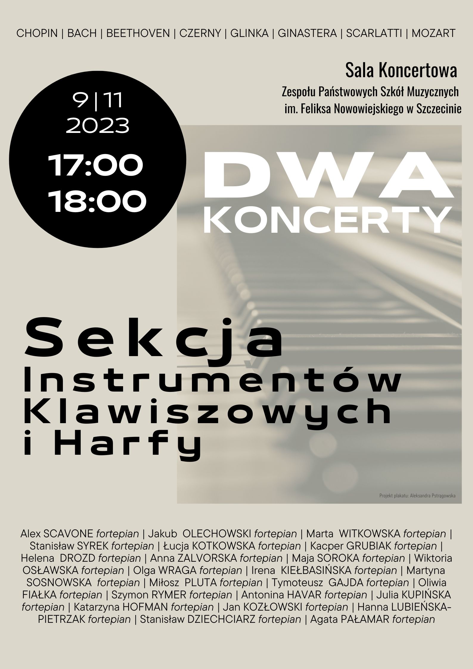 CHOPIN | BACH | BEETHOVEN | CZERNY | GLINKA | GINASTERA | SCARLATTI | MOZART Sala Koncertowa Zespołu Państwowych Szkół Muzycznych im. Feliksa Nowowiejskiego w Szczecinie 9.11.2023 17:00 18:00 Dwa Koncerty Sekcji Instrumentów Klawiszowych i Harfy, Wystąpią: Alex Scavone, Jakub Olechowski, Marta Witkowska, Stanisław Syrek, Łucja Kotkowska, Kacper Grubiak, Helena Drozd, Anna Zalvorska, Maja Soroka, Wiktoria Osławska, Olga Wraga, Irena Kiełbasińska, Martyna Sosnowska, Miłosz Pluta, Tymoteusz Gajda, Oliwia Fiałka, Szymon Rymer, Antonina Havar, Julia Kupińska, Katarzyna Hofman, Jan Kozłowski, Hanna Lubieńska-Pietrzak, Stanisław Dziechciarz, Agata Pałamar. Projekt plakatu Aleksandra Pstrągowska.