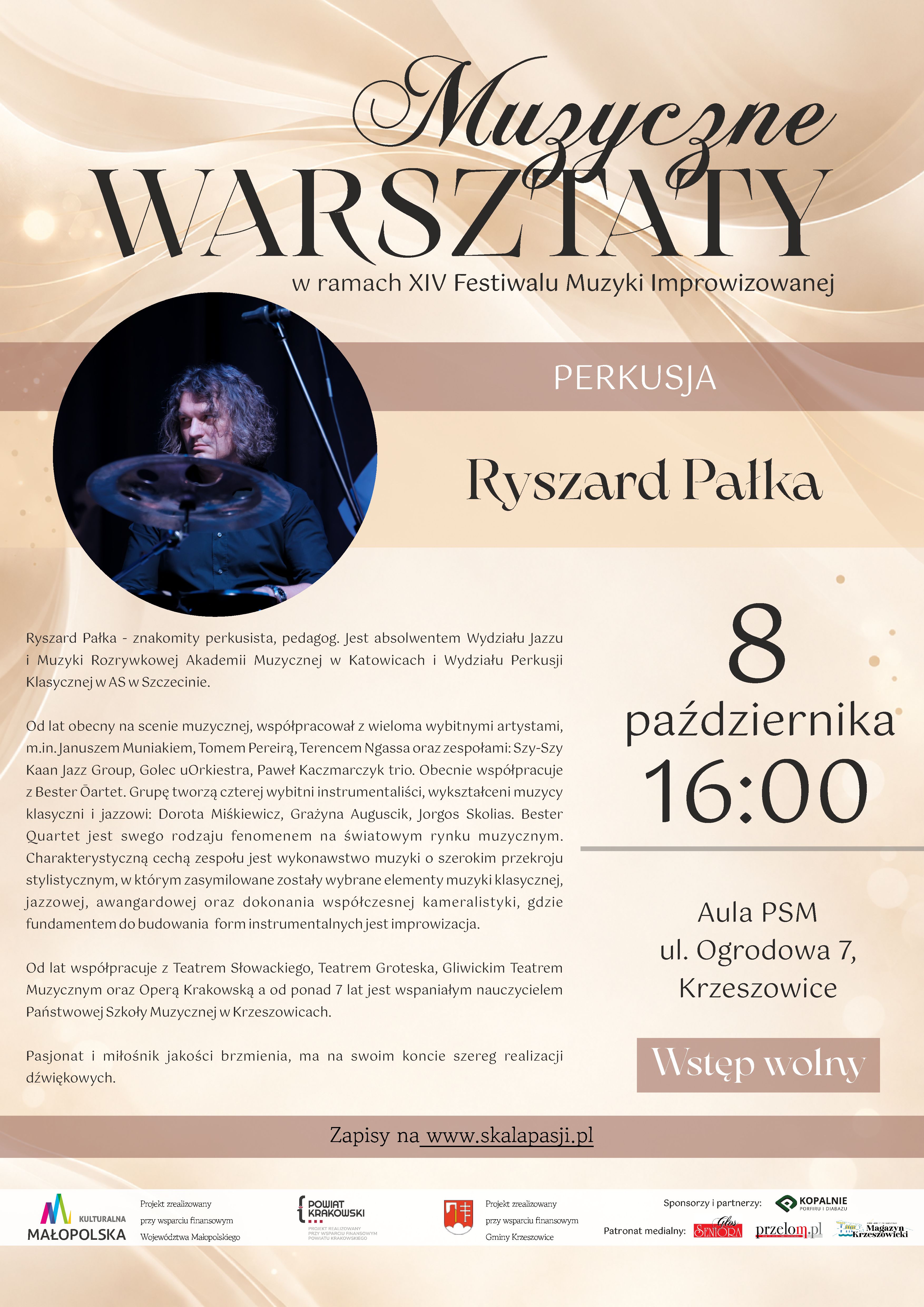 Plakat pionowy w formacie zbliżonym do A4, utrzymany w eleganckiej, jasnej kolorystyce kremowej, beżowej i jasnobrązowej, z delikatnymi złotymi akcentami. Tło tworzą miękkie, falujące, półprzezroczyste kształty przypominające smugi światła, jedwabną tkaninę lub rozchodzące się fale dźwiękowe. W tle widoczne są również subtelne, rozmyte punkty świetlne w odcieniach bieli i złota. Górna część plakatu W górnej części, dużą ozdobną czcionką w kolorze ciemnobrązowym, znajduje się napis: „Muzyczne WARSZTATY” Słowo „Muzyczne” zapisane jest dekoracyjnym, kaligraficznym krojem pisma, natomiast „WARSZTATY” dużymi, eleganckimi literami szeryfowymi. Pod tytułem umieszczono napis: „w ramach XIV Festiwalu Muzyki Improwizowanej” Poniżej znajduje się szeroki, półprzezroczysty pas w kolorze jasnego, pudrowego brązu. W jego centralnej części białymi literami zapisano: „PERKUSJA” Zdjęcie i nazwisko prowadzącego W lewej części plakatu znajduje się duże, okrągłe zdjęcie przedstawiające perkusistę podczas występu. Mężczyzna ma długie, kręcone, ciemne włosy i ubrany jest w ciemną koszulę. Siedzi przy zestawie perkusyjnym; na pierwszym planie widoczny jest talerz perkusyjny, a w tle elementy sceny i statyw mikrofonowy. Fotografia utrzymana jest w ciemnej, koncertowej kolorystyce, z przewagą czerni, granatu i chłodnych odcieni. Po prawej stronie, na jasnym tle, dużą ozdobną czcionką zapisano: „Ryszard Pałka” Informacje o prowadzącym Pod fotografią znajduje się rozbudowany opis sylwetki Ryszarda Pałki. Tekst brzmi: „Ryszard Pałka - znakomity perkusista, pedagog. Jest absolwentem Wydziału Jazzu i Muzyki Rozrywkowej Akademii Muzycznej w Katowicach i Wydziału Perkusji Klasycznej w AS w Szczecinie. Od lat obecny na scenie muzycznej, współpracował z wieloma wybitnymi artystami, m.in. Januszem Munia­kiem, Tomem Pereirą, Terencem Ngassą oraz zespołami: Szy-Szy Kaan Jazz Group, Golec uOrkiestra, Paweł Kaczmarczyk trio. Obecnie współpracuje z Bester Quartet. Grupę tworzą czterej wybitni instrumentaliści, wykształceni muzycy klasyczni i jazzowi: Dorota Miśkiewicz, Grażyna Auguścik, Jorgos Skolias. Bester Quartet jest swego rodzaju fenomenem na światowym rynku muzycznym. Charaktery­styczną cechą zespołu jest wykonywanie muzyki o szerokim przekroju stylistycznym, w którym zasilimowane zostały wybrane elementy muzyki klasycznej, jazzowej, awangardowej oraz dokonania współczesnej kameralistyki, gdzie fundamentem do budowania form instrumentalnych jest improwizacja. Od lat współpracuje z Teatrem Słowackiego, Teatrem Groteska, Gliwickim Teatrem Muzycznym oraz Operą Krakowską a od ponad 7 lat jest wspaniałym nauczycielem Państwowej Szkoły Muzycznej w Krzeszowicach. Pasjonat i miłośnik jakości brzmienia, ma na swoim koncie szereg realizacji dźwiękowych.” Termin i miejsce warsztatów Po prawej stronie plakatu, w dużym rozmiarze, umieszczono informacje dotyczące daty i godziny wydarzenia: „8 października 16:00” Cyfra „8” jest bardzo duża i znajduje się najwyżej. Poniżej zapisano słowo „października”, a jeszcze niżej dużymi cyframi godzinę „16:00”. Pod informacją o godzinie znajduje się cienka, pozioma linia w kolorze jasnoszarym. Niżej umieszczono informację o miejscu: „Aula PSM ul. Ogrodowa 7, Krzeszowice” Pod nią znajduje się prostokątny, jasnobrązowy element z białym napisem: „Wstęp wolny” Informacje organizacyjne W dolnej części głównej części plakatu, na szerokim półprzezroczystym pasie w odcieniu jasnego brązu, znajduje się informacja: „Zapisy na www.skalapasji.pl” Adres internetowy „www.skalapasji.pl” jest podkreślony. Instytucje wspierające, sponsor i partnerzy oraz patronat medialny Na samym dole plakatu znajduje się biały, poziomy pas z logotypami i informacjami dotyczącymi finansowania, sponsorów, partnerów oraz patronów medialnych. Po lewej stronie widoczne jest logo: „KULTURALNA MAŁOPOLSKA” obok którego znajduje się informacja: „Projekt zrealizowany przy wsparciu finansowym Województwa Małopolskiego” Dalej umieszczono logo i nazwę: „POWIAT KRAKOWSKI” wraz z informacją: „PROJEKT ZREALIZOWANY PRZY WSPARCIU FINANSOWYM POWIATU KRAKOWSKIEGO” Następnie znajduje się herb/logo Gminy Krzeszowice oraz tekst: „Projekt zrealizowany przy wsparciu finansowym Gminy Krzeszowice” W prawej części dolnego pasa umieszczono nagłówek: „Sponsorzy i partnerzy:” Pod nim znajduje się logo i nazwa sponsora: „KOPALNIE PORFIRU I DIABAZU” z dopiskiem: „Sp. z o.o.” Poniżej znajduje się nagłówek: „Patronat medialny:” oraz trzy logotypy patronów medialnych: „Głos Seniora”, „przełom.pl”, „Krzeszowicki Magazyn”.