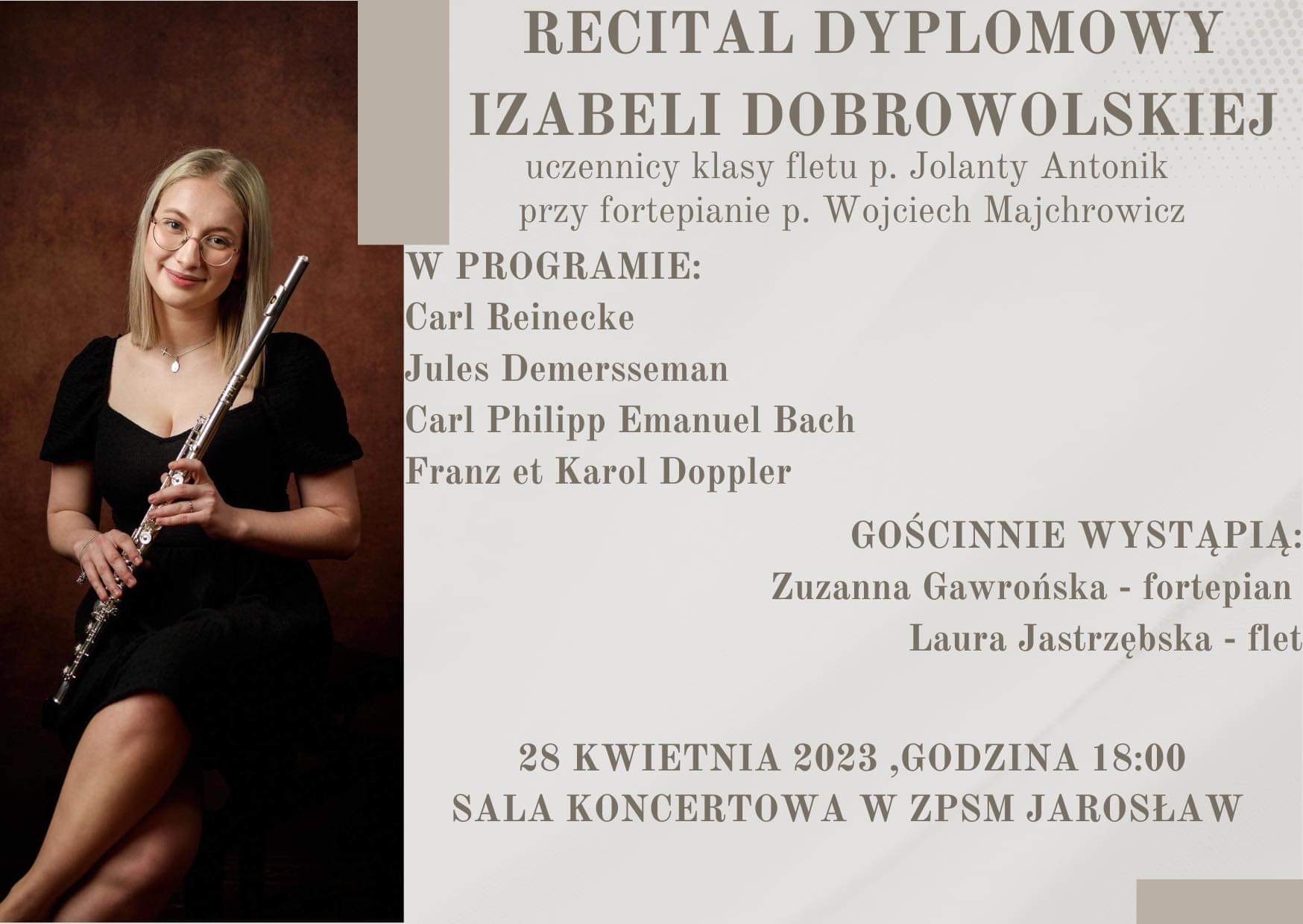 Plakat reklamowy na różowym tle, podzielony w pionie na dwa obszary - część lewa 1/3 szerokości plakatu stanowi zdjęcie ubranej na czarno flecistki, która siedzi i trzyma instrument w sposób umożliwiający grę na instrumencie. Po prawej stronie brązowe napisy: RECITAL DYPLOMOWY IZABELI DOBROWOLSKIEJ uczennicy klasy fletu p. Jolanty Antonik przy fortepianie p. Wojciech Majchrowicz W PROGRAMIE: Carl Reinecke, Jules Demersseman, Carl Philipp Emanuel Bach, Franz et Karol Doppler GOŚCINNIE WYSTĄPIĄ: Zuzanna Gawrońska - fortepian Laura Jastrzębska - flet 28 KWIETNIA 2023 ,GODZINA 18:00 SALA KONCERTOWA W ZPSM JAROSŁAW