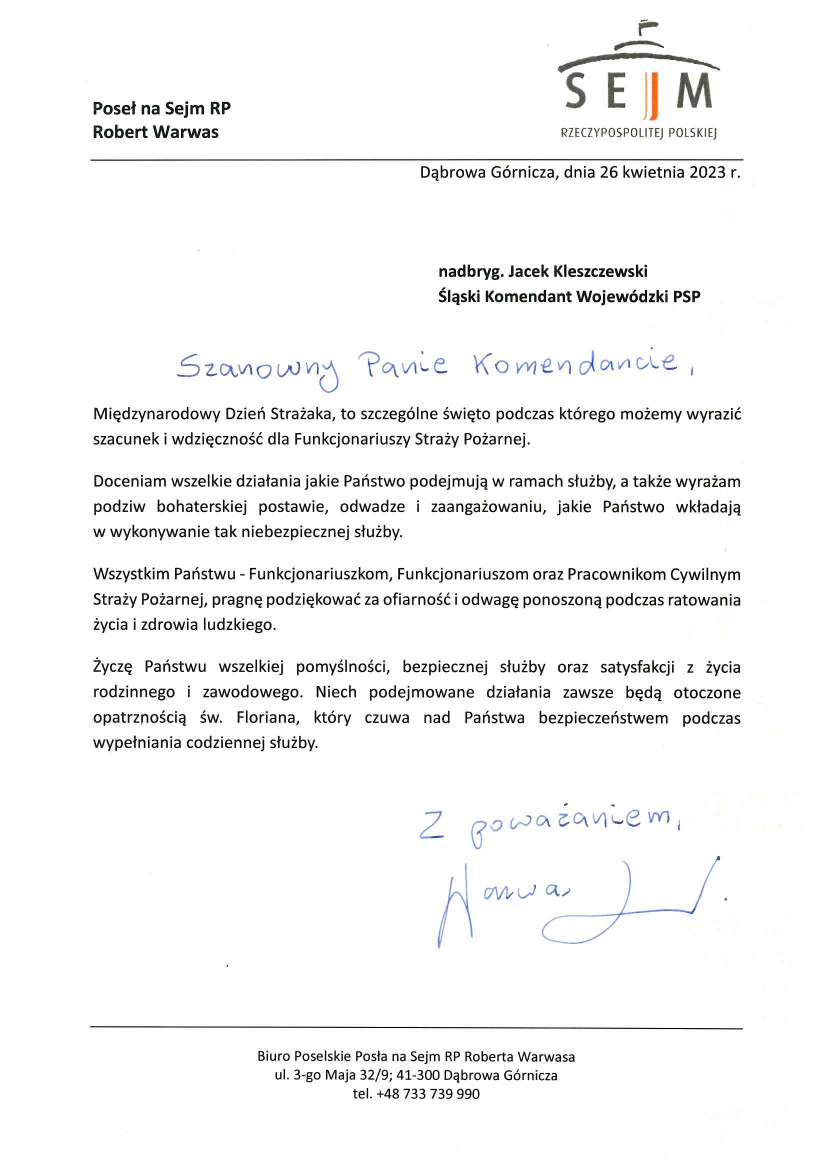 Poseł na Sejm RP Robert Warwas Dąbrowa Górnicza, dnia 26 kwietnia 2023 r. nadbryg. Jacek Kleszczewski Śląski Komendant Wojewódzki PSP Szanowny Panie Komendancie, Międzynarodowy Dzień Strażaka, to szczególne święto podczas którego możemy wyrazić szacunek i wdzięczność dla Funkcjonariuszy Straży Pożarnej. Doceniam wszelkie działania jakie Państwo podejmują w ramach służby, a także wyrażam podziw bohaterskiej postawie, odwadze i zaangażowaniu, jakie Państwo wkładają w wykonanie tak niebezpiecznej służby. Wszystkim Państwu – Funkcjonariuszkom, Funkcjonariuszkom oraz Pracownikom Cywilnym Straży Pożarnej, pragnę podziękować za ofiarność i odwagę ponoszoną podczas ratowania życia i zdrowia ludzkiego. Życzę Państwu wszelkiej pomyślności, bezpiecznej służby oraz satysfakcji z życia rodzinnego i zawodowego. Niech podejmowane działania zawsze będą otoczone opatrznością św. Floriana, który czuwa nad Państwa bezpieczeństwem podczas wypełniania codziennej służby. Z poważaniem Warwas Robert Biuro Poselskie Posła na Sejm RP Roberta Warwas a ul. 3-go Maja 32/9, 41-300 Dąbrowa Górnicza tel. +48 733 739 990