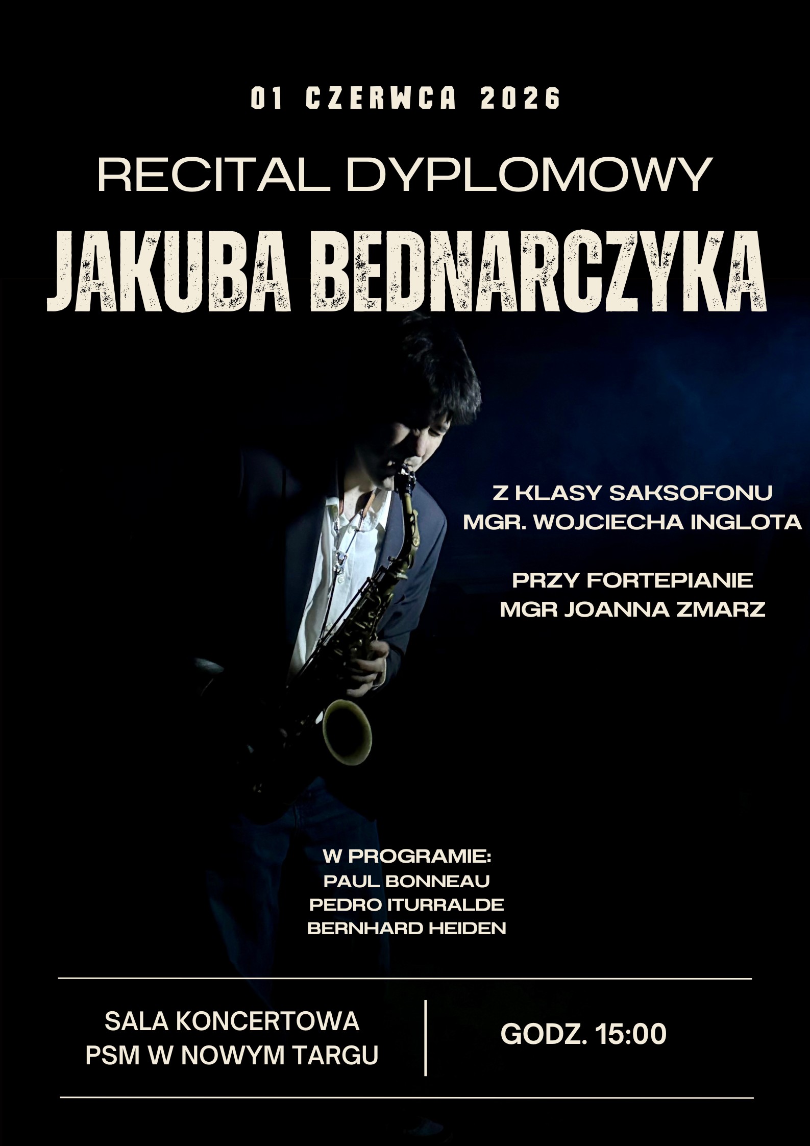 Plakat wykonany jest w ciemnej, eleganckiej stylistyce z czarnym tłem. Centralną część zajmuje artystyczne, nastrojowe zdjęcie młodego mężczyzny grającego na saksofonie, oświetlonego kontrastowym światłem z góry. Na plakacie znajdują się następujące informacje tekstowe Data wydarzenia: 01 czerwca 2026 Tytuł: Recital Dyplomowy Jakuba Bednarczyka Pedagog prowadzący: Z klasy saksofonu mgr. Wojciecha Inglota Akompaniament: Przy fortepianie mgr Joanna Zmarz Program koncertu: W programie utwory kompozytorów takich jak: Paul Bonneau, Pedro Iturralde, Bernhard Heiden. Miejsce i godzina: Sala Koncertowa PSM w Nowym Targu, godz. 15:00.