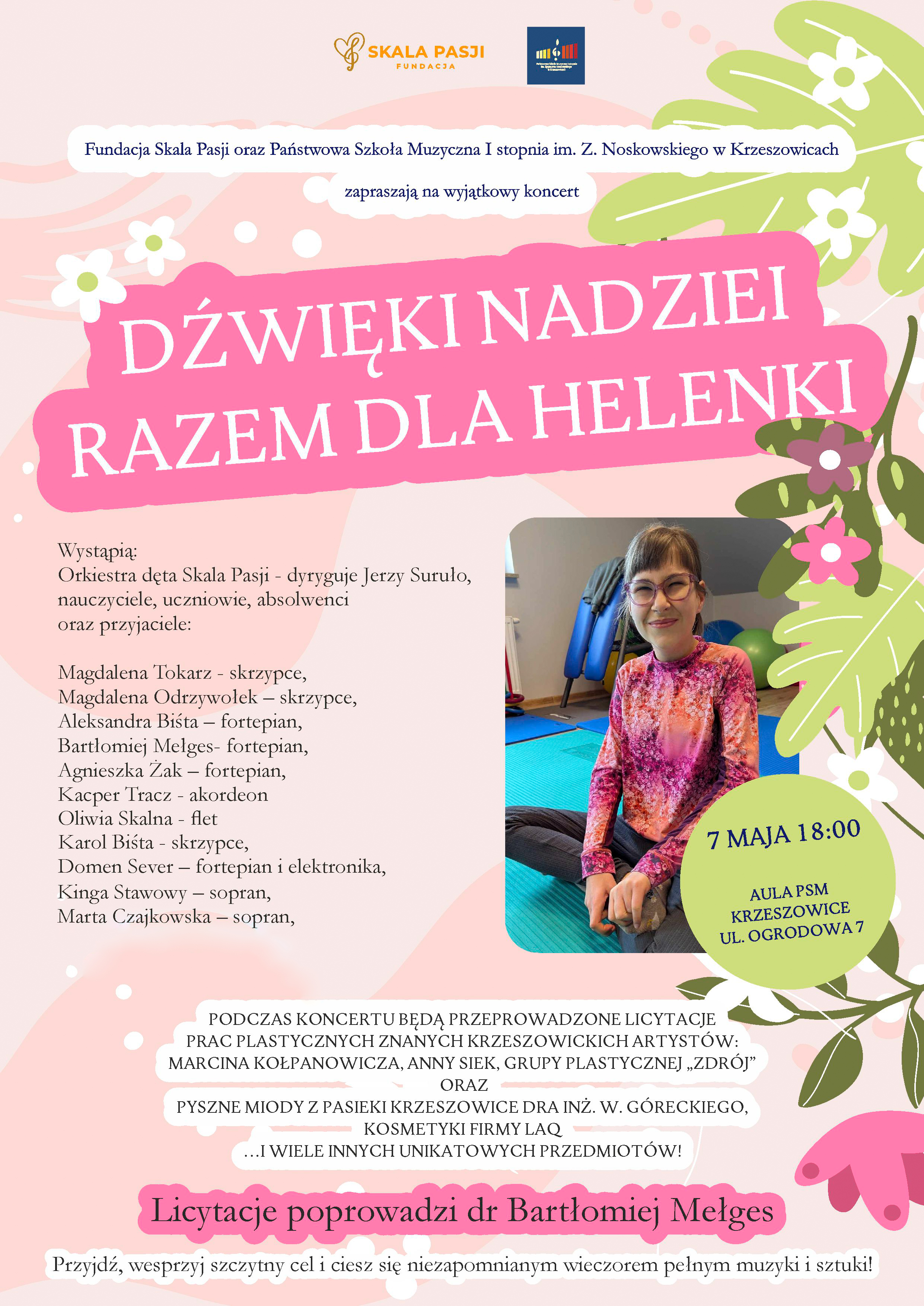 Plakat na jasnym tle. Pośrodku u góry logotypy: Fundacja Skala Pasji i PSM I st. w Krzeszowicach i napis: Fundacja Skala Pasji oraz Państwowa Szkoła Muzyczna I stopnia w Krzeszowicach zapraszają na wyjątkowy koncert DŹWIĘKI NADZIEI RAZEM DLA HELENKI niżej po prawej zdjęcie dziewczynki, i napis w zielonym kole: 7 maja 18:00 aula Państwowej Szkoły Muzycznej w Krzeszowicach. ul. Ogrodowa 7. po lewej tekst: wystąpią: Orkiestra dęta Skala Pasji - dyryguje Jerzy Suruło, nauczyciele, uczniowie, absolwenci oraz przyjaciele: Magdalena Tokarz - skrzypce, Magdalena Odrzywołek - skrzypce, Aleksandra Biśta - fortepian, Bartłomiej Mełges - fortepian, Agnieszka Żak - fortepian, Kacper Tracz - akordeon, Oliwia Skalna - flet, Karol Biśta - skrzypce, Domen Sever - fortepian i elektronika, Kinga Stawowy - sopran, Marta Czajkowska - sopran Podczas koncertu będą przeprowadzone licytacje prac plastycznych krzeszowickich artystów: Marcina Kołpanowicza, Anny Siek, Grupy plastycznej "Zdrój" oraz pyszne miody z pasieki Krzeszowice dra inż. W. Góreckiego, kosmetyki formy LAQ i wiele innych unikatowych przedmiotów. Licytacje poprowadzi dr Bartłomiej Mełges przyjdź, wesprzyj szczytny cel i ciesz się niezapomnianym wieczorem pełnym muzyki i sztuki.