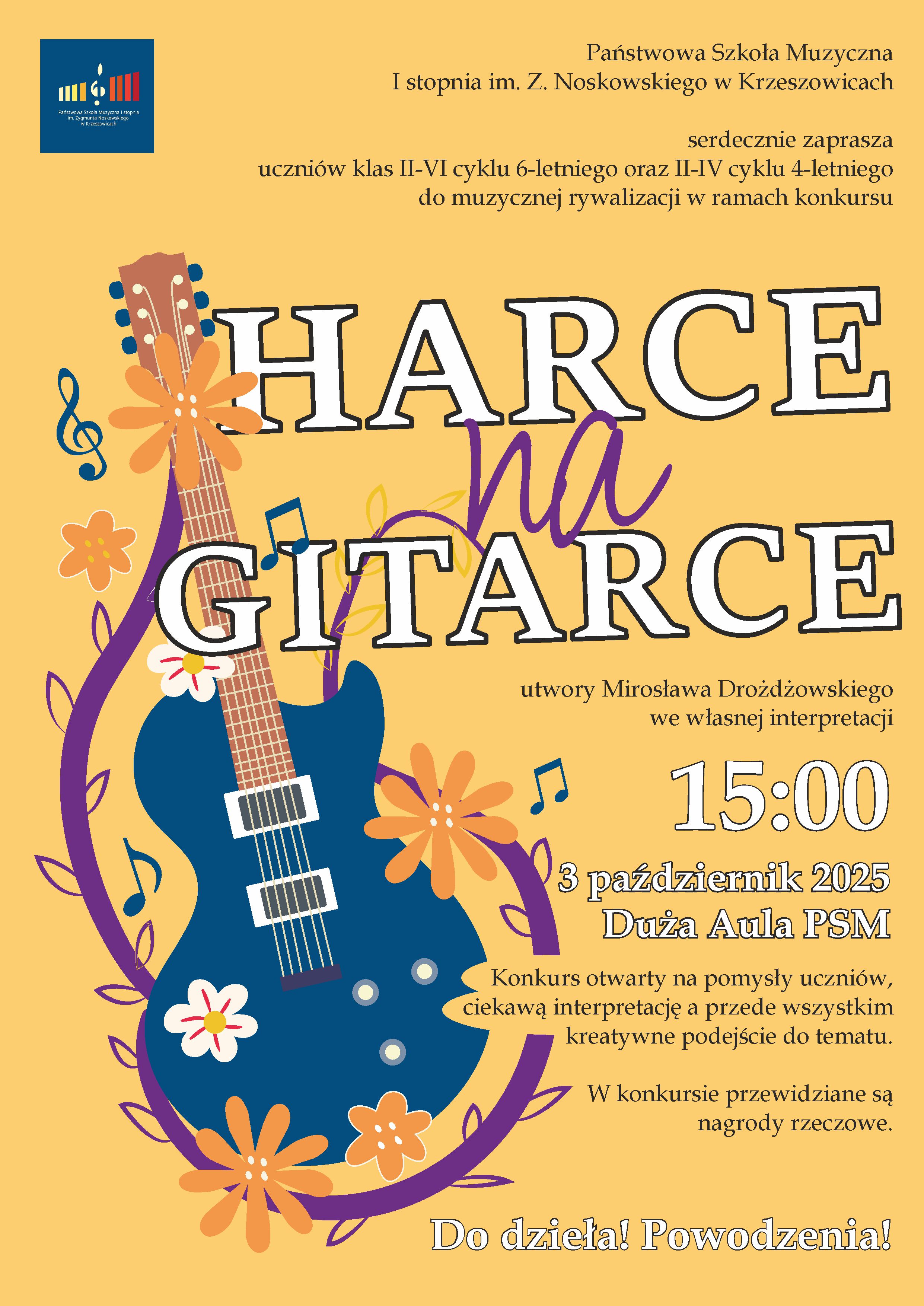 Plakat w żółtej kolorystyce, ozdobiony ilustracją niebieskiej gitary elektrycznej otoczonej kwiatami i nutkami. Na górze znajduje się logo Państwowej Szkoły Muzycznej I stopnia im. Z. Noskowskiego w Krzeszowicach. Główny tytuł wydarzenia brzmi „Harce na gitarce”. Treść plakatu: Państwowa Szkoła Muzyczna I stopnia im. Z. Noskowskiego w Krzeszowicach serdecznie zaprasza uczniów klas II–VI cyklu 6-letniego oraz II–IV cyklu 4-letniego do muzycznej rywalizacji w ramach konkursu HARCE na GITARCE utwory Mirosława Drożdżowskiego we własnej interpretacji 15:00 3 październik 2025 Duża Aula PSM Konkurs otwarty na pomysły uczniów, ciekawą interpretację a przede wszystkim kreatywne podejście do tematu. W konkursie przewidziane są nagrody rzeczowe. Do dzieła! Powodzenia!