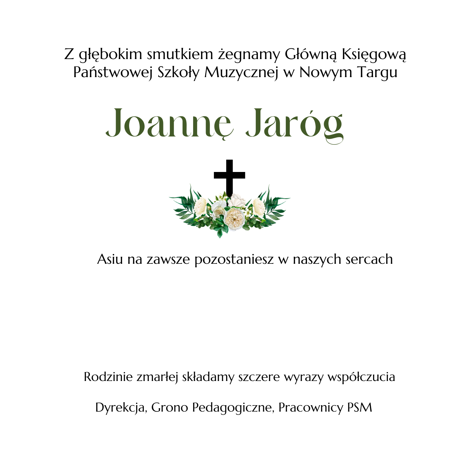Białe tło od góry tekst Z głębokim smutkiem żegnamy Główną Księgową Państwowej Szkoły Muzycznej w Nowym Targu Joannę Jaróg. Asiu na zawsze pozostaniesz w naszych sercach. Rodzinie zmarłej składamy szczere wyrazy współczucia Dyrekcja, Grono Pedagogiczne, Pracownicy PSM. Po środku krzyż z wiązanką kwiatów. 