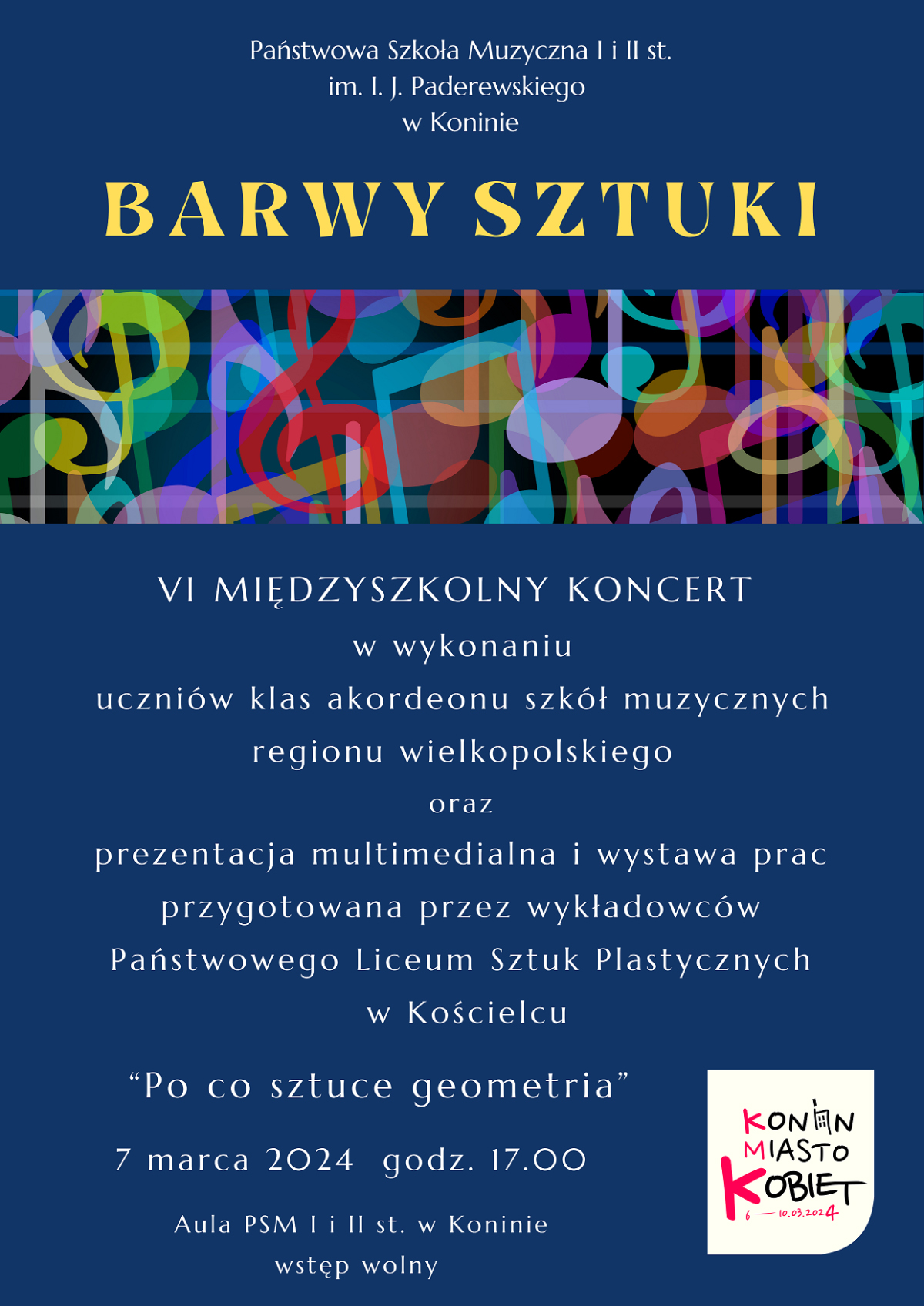Plakat, grafika przedstawia na granatowym tle w górnej części żółty napis 'BARWY SZTUKI". Powyżej mniejszymi białymi napisami nazwa szkoły organizatora "Państwowa Szkoła Muzyczna I i II st. im. I. J. Paderewskiego w Koninie. Poniżej pasek z barwnych kształtówka przenikających się nut. Pod paskiem tekst "VI MIĘDZYSZKOLNY KONCERT w wykonaniu uczniów klas akordeonu szkół muzycznych regionu wielkopolskiego oraz prezentacja multimedialna i wystawa prac przygotowana przez wykładowców Państwowego Liceum Sztuk Plastycznych w Kościelcu "Po co sztuce geometria" 7 marca 2024 godz. 17.00 Aula PSM I i II st. w Koninie wstęp wolny". W dolnym prawym rogu logo "Konińskie Miasto Kobiet"