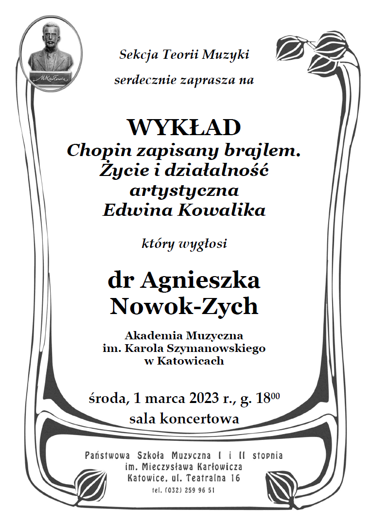 plakat z informacją: Sekcja Teorii Muzyki serdecznie zaprasza na wykład „Chopin zapisany brajlem. Życie i działalność artystyczna Edwina Kowalika”, który wygłosi dr Agnieszka Nowok-Zych (Akademia Muzyczna im. Karola Szymanowskiego w Katowicach). 1 marca 2023 (środa), g. 18:00 adres: Państwowa Szkoła Muzyczna I i II stopniaim. Mieczysława Karłowicza w Katowicach Katowice ul. Teatralna 16 sala koncertowa