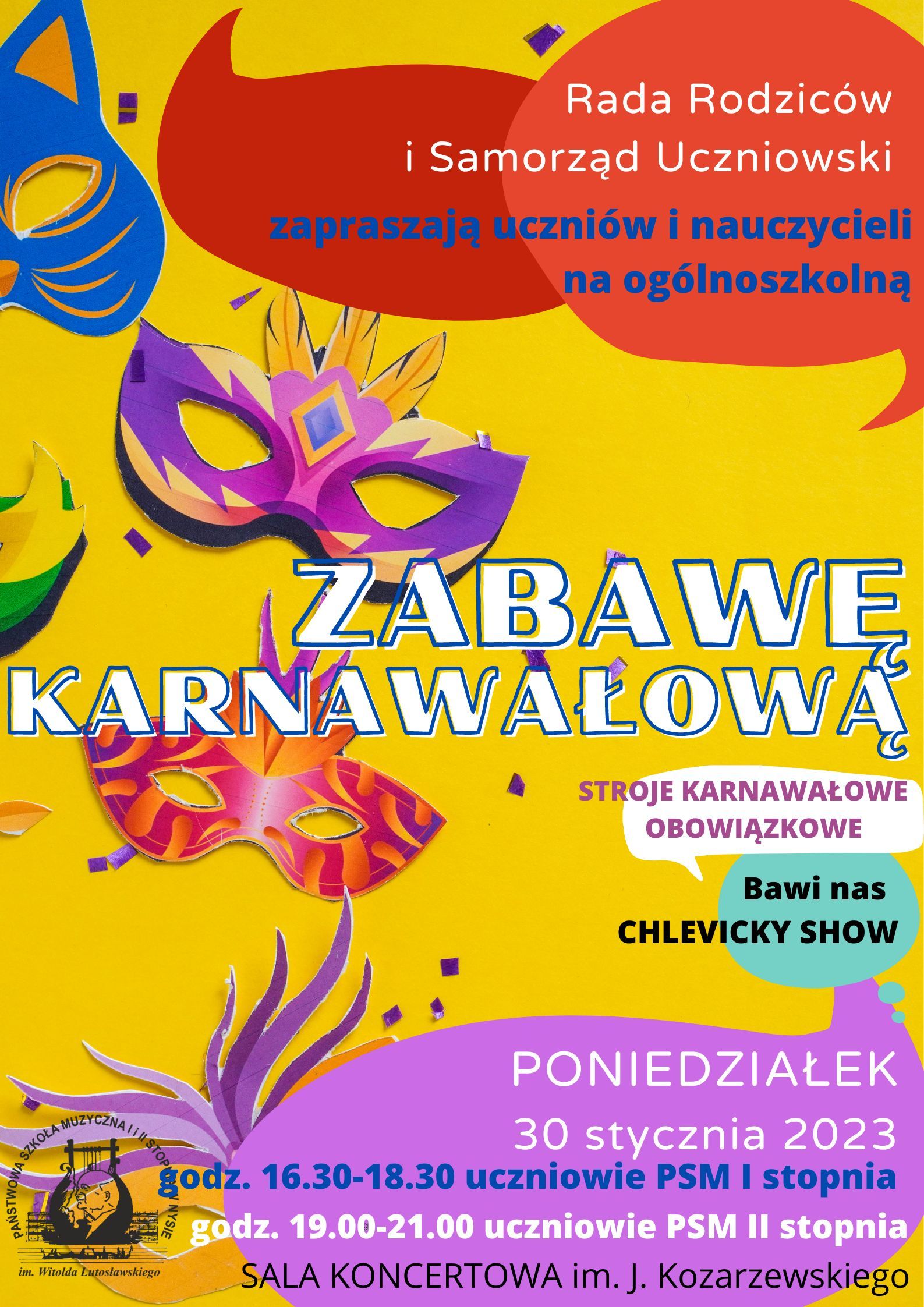Grafika - afisz informujący o Zabawie Karnawałowej w PSM Nysa. Tło w przeważającej części żółte, z graficznymi elementami symbolizującymi karnawał - maski, balony w kolorach czerwonym, pomarańczowym, niebieskim i fioletowym. na górze po prawej napis: Rada Rodziców i Samorząd Uczniowski zapraszają uczniów i nauczycieli na ogólnoszkolną - poniżej dużymi literami - ZABAWĘ KARNAWAŁOWĄ. Pod tym napisem mniejszym drukiem: stroje karnawałowe, obowiązkowe, bawi nas CHLEVISKY SHOW. Na samym dole napisy: PONIEDZIAŁEK 30 stycznia 2023 godz. 16.30 - 18.30 uczniowie PSM I stopnia, godz. 19.00 - 21.00 - uczniowie PSM II stopnia - SALA KONCERTOWA im. J. Kozarzewskiego. W lewym dolnym narożniku widnieje logo PSM Nysa.