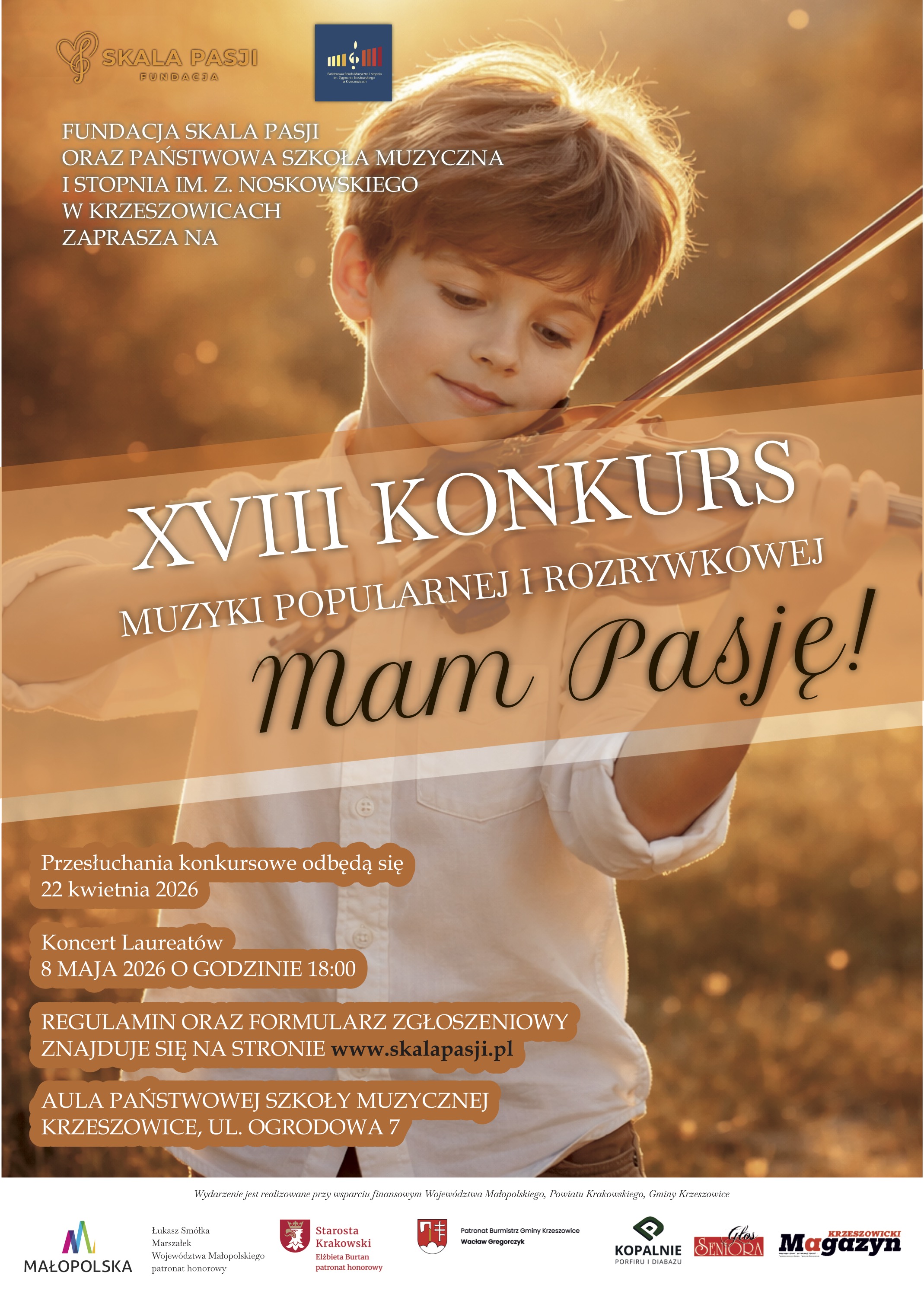 Plakat utrzymany w ciepłej, złoto-pomarańczowej kolorystyce, z miękkim, rozmytym tłem przypominającym jesienne światło o zachodzie słońca. Centralną część zajmuje fotografia kilkuletniego chłopca o jasnych włosach, ubranego w białą koszulę, grającego na skrzypcach. Chłopiec patrzy w dół na instrument z delikatnym uśmiechem, a skrzypce i smyczek są wyraźnie widoczne. Światło tworzy wokół jego sylwetki złotą poświatę. W górnej części plakatu znajdują się logotypy: po lewej „SKALA PASJI FUNDACJA” (z symbolem klucza wiolinowego), pośrodku logo Państwowej Szkoły Muzycznej I stopnia im. Z. Noskowskiego w Krzeszowicach. Poniżej, białym tekstem zapisanym wielkimi literami: FUNDACJA SKALA PASJI ORAZ PAŃSTWOWA SZKOŁA MUZYCZNA I STOPNIA IM. Z. NOSKOWSKIEGO W KRZESZOWICACH ZAPRASZA NA Przez środek plakatu przebiega półprzezroczysty, jasnopomarańczowy pas, na którym umieszczono główny tytuł: XVIII KONKURS MUZYKI POPULARNEJ I ROZRYWKOWEJ mam Pasję! Napis „XVIII KONKURS” oraz „MUZYKI POPULARNEJ I ROZRYWKOWEJ” jest biały, natomiast „mam Pasję!” zapisany jest ozdobną, czarną, kursywną czcionką. W dolnej lewej części znajdują się informacje w białym tekście umieszczonym na pomarańczowych, zaokrąglonych polach: Przesłuchania konkursowe odbędą się 22 kwietnia 2026 Koncert Laureatów 8 MAJA 2026 O GODZINIE 18:00 REGULAMIN ORAZ FORMULARZ ZGŁOSZENIOWY ZNAJDUJE SIĘ NA STRONIE www.skalapasji.pl AULA PAŃSTWOWEJ SZKOŁY MUZYCZNEJ KRZESZOWICE, UL. OGRODOWA 7 Na samym dole plakatu znajduje się wąski biały pasek z drobnym tekstem oraz logotypami partnerów i patronów. Tekst (małą czcionką): Wydarzenie jest realizowane przy wsparciu finansowym Województwa Małopolskiego, Powiatu Krakowskiego, Gminy Krzeszowice Obok znajdują się logotypy i podpisy, m.in.: MAŁOPOLSKA Łukasz Smółka Marszałek Województwa Małopolskiego patronat honorowy Starosta Krakowski Elżbieta Burtan patronat honorowy Patronat Burmistrz Gminy Krzeszowice Wacław Gregorczyk KOPALNIE PORFIRU I DIABAZU SENIORA Magazyn Krzeszowicki Całość ma ciepły, emocjonalny i inspirujący charakter, podkreślony złotym światłem, dziecięcą postacią oraz elegancką typografią i harmonijną kompozycją graficzną.