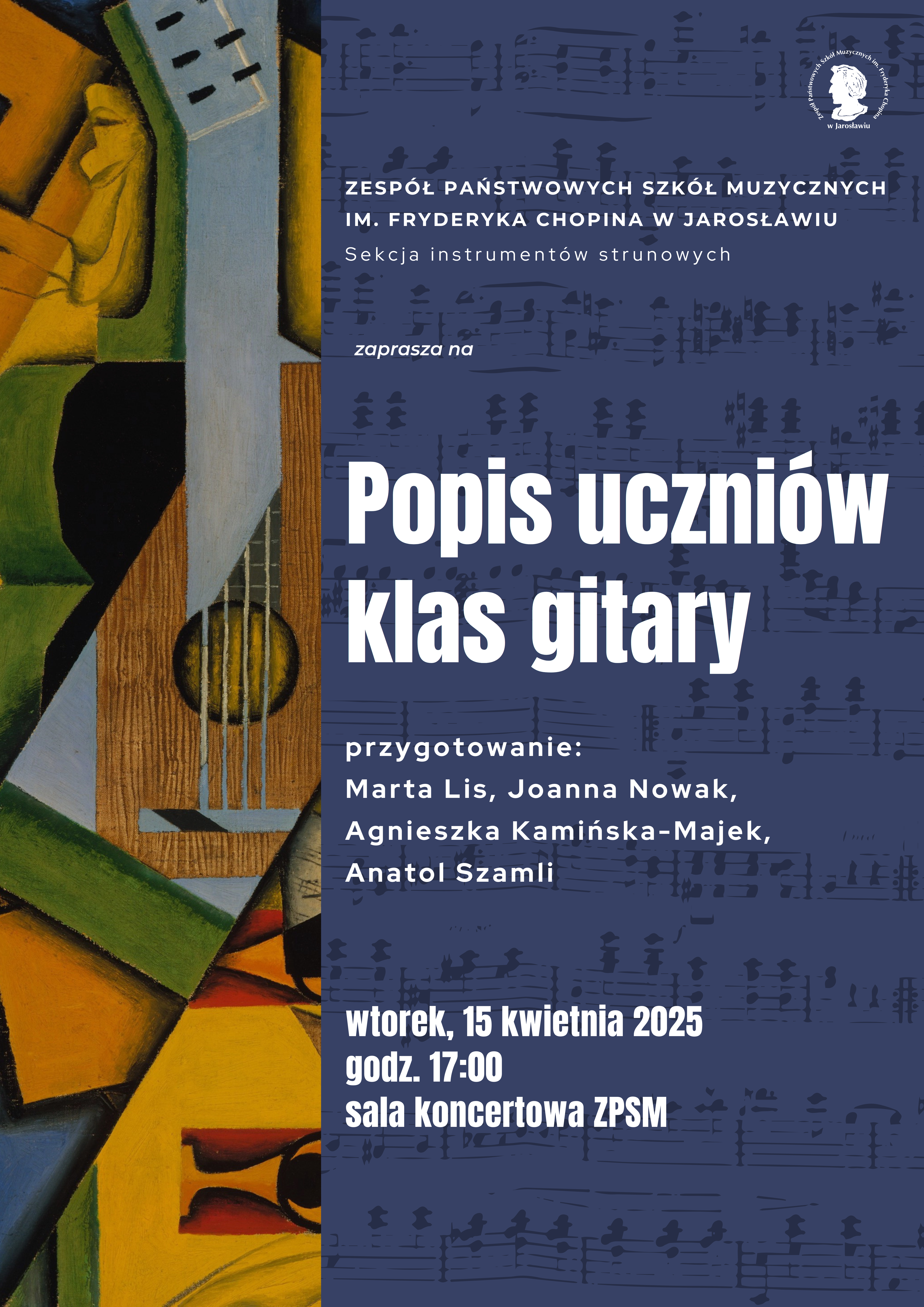 Plakat informujący o "Popisie uczniów klasy gitary". Tło plakatu jest ciemnoniebieskie i pokryte fragmentami partytur muzycznych. W górnej części plakatu, po prawej stronie, znajduje się logo szkoły muzycznej. Pod nim, po lewej stronie, umieszczono tekst "ZESPÓŁ PAŃSTWOWYCH SZKÓŁ MUZYCZNYCH IM. FRYDERYKA CHOPINA W JAROSŁAWIU" oraz "Sekcja instrumentów strunowych". Poniżej znajduje się napis "zaprasza na". Centralną część plakatu zajmuje duży, biały napis "Popis uczniów Klasy gitary". Pod nim widnieje napis "przygotowanie:" a następnie lista nazwisk: "Marta Lis, Joanna Nowak, Agnieszka Kamińska-Majek, Anatol Szamli". W dolnej części plakatu podano datę i godzinę wydarzenia: "wtorek, 15 kwietnia 2025 godz. 17:00" oraz miejsce: "sala koncertowa ZPSM". Po lewej stronie plakatu znajduje się abstrakcyjna grafika przedstawiająca fragment gitary w odcieniach zieleni, beżu, brązu i żółci.