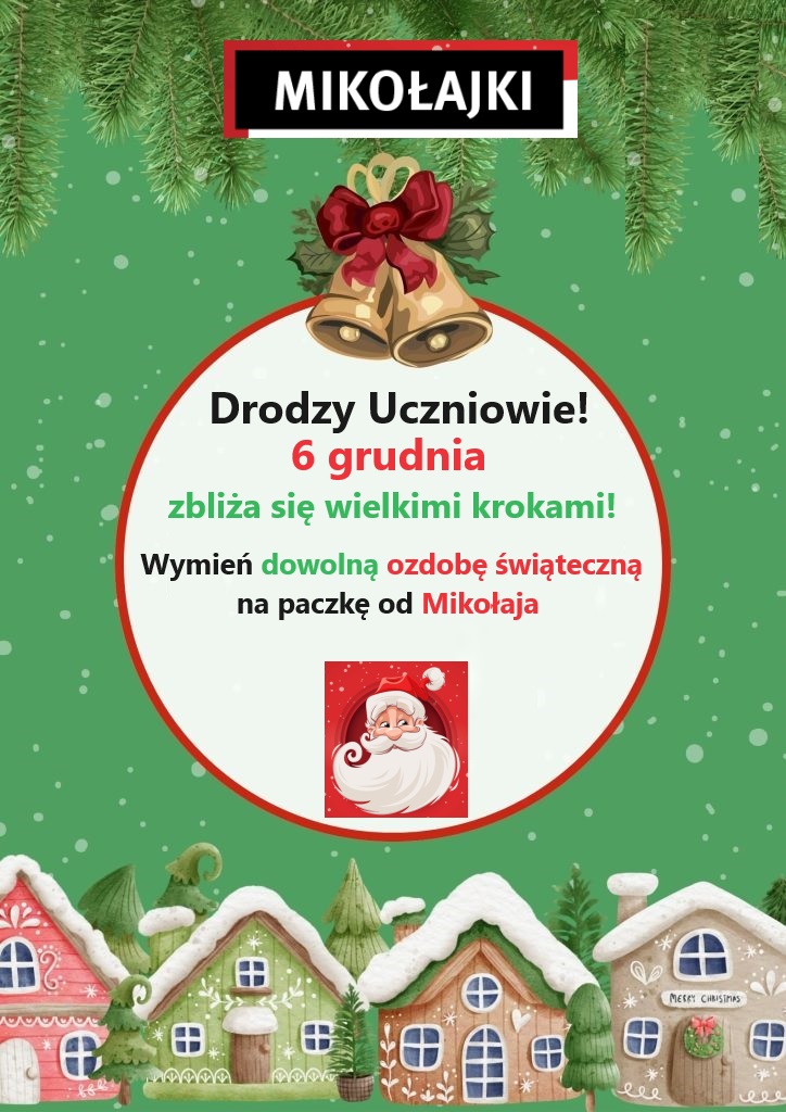 Na zielonym tle u dołu grafika kolorowych domków przykrytych śniegiem, na górze grafika gałązek świerkowych. W centralnej części okrąg, który ma na górze grafikę dzwoneczków świątecznych na dole grafikę św. Mikołaja a w środku tekst: Drodzy Uczniowie! 6 grudnia zbliża się wielkimi krokami! Wymień dowolną ozdobę świąteczną na paczkę od Mikołaja. Powyżej prostokąt czarny z napisem MIKOŁAJKI.