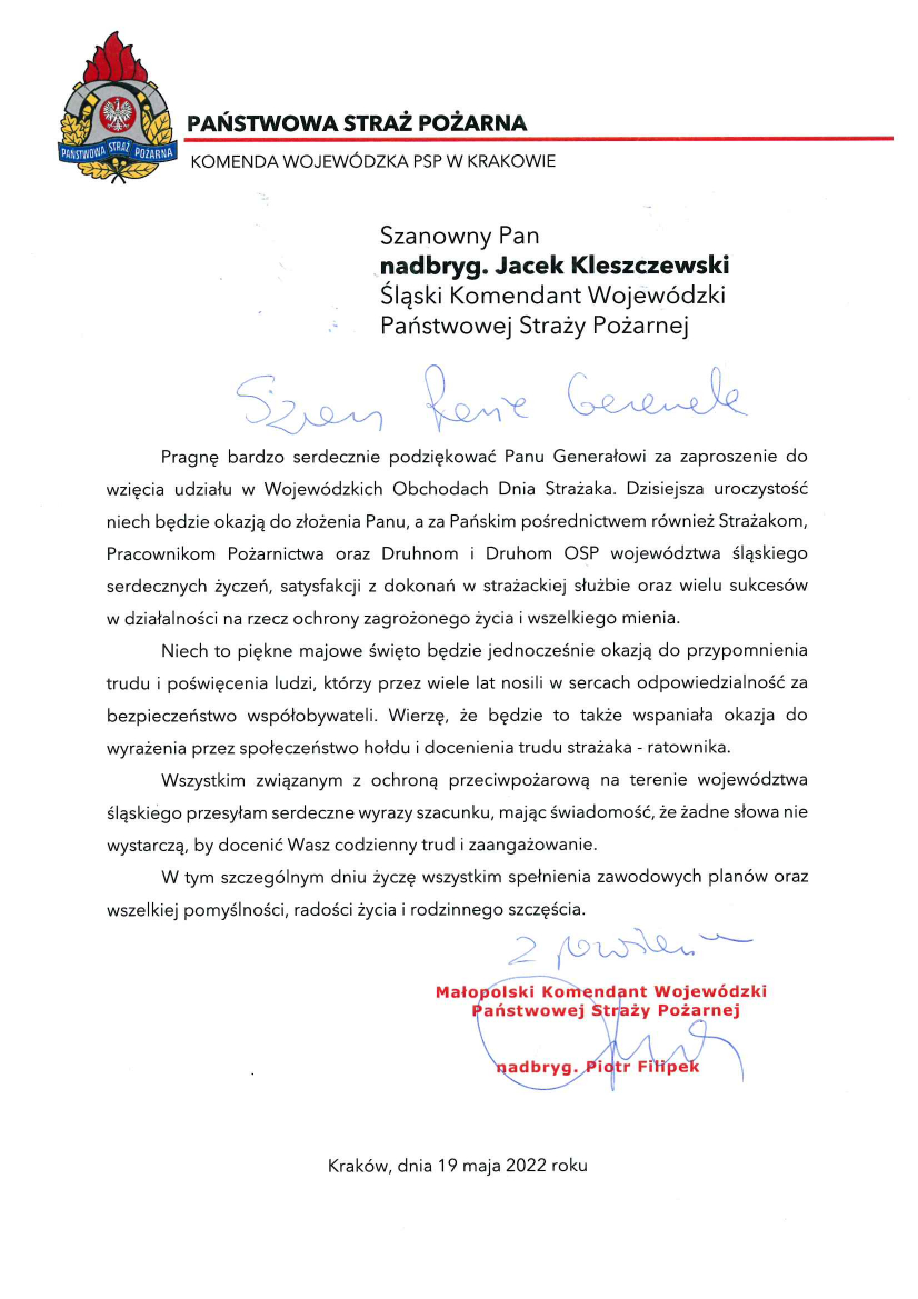 U góry w nagłówku logo PSP i napis Państwowa Straż Pożarna Komenda Wojewódzka w Krakowie Szanowny Pan nadbryg. Jacek Kleszczewski Śląski Komendant Wojewódzki Państwowej Straży Pożarnej Szanowny Panie Generale Pragnę bardzo serdecznie podziękować Panu Generałowi za zaproszenie do wzięcia udziału w Wojewódzkich Obchodach Dnia Strażaka. Dzisiejsza uroczystość niech będzie okazją do złożenia Panu, a za Pańskim pośrednictwem również Strażakom, Pracownikom Pożarnictwa oraz Druhom i Druhom OSP województwa śląskiego serdecznych życzeń, satysfakcji z dokonań w strażackiej służbie oraz wielu sukcesów w działalności na rzecz ochrony zagrożonego życia i wszelkiego mienia. Niech to piękne majowe święto będzie jednocześnie okazją do przypomnienia trudu i poświęcenia ludzi, którzy przez wiele lat nosili w sercach odpowiedzialność za bezpieczeństwo współobywateli. Wierzę, że będzie to także wspaniała okazja do wyrażenia przez społeczeństwo hołdu i docenienia trudu strażaka – ratownika. Wszystkim związanym z ochroną przeciwpożarową na terenie województwa śląskiego przesyłam serdeczne wyrazy szacunku, mając świadomość, że żadne słowa nie wystarczą, by docenić Wasz codzienny trud i zaangażowanie. W tym szczególnym dniu życzę wszystkim spełnienia zawodowych planów oraz wszelkiej pomyślności, radości życia i rodzinnego szczęścia. Małopolski Komendant Wojewódzki Państwowej Straży Pożarnej nadbryg. Piotr Filipek Kraków, dnia 19 maja 2022 roku