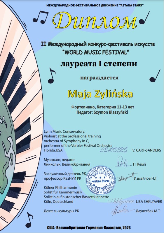 Niebieskie tło z lewej strony na półkolu rozciągnięta klawiatura fortepianu od góry czarno-żółte napisy gdzieniegdzie pojedyncze nutki całość cyrylicą tłumaczenie: międzynarodowe festiwalowe Stowarzyszenie Asta na Stars dyplom drugi Międzynarodowy Konkurs festiwal sztuk World Music Festival laureata pierwszego stopnia nagradza się Maja Zielińska fortepian kategoria 11 13 lat pedagog Szymon Blaszyński poniżej funkcje oraz imiona i nazwiska członków jury: Cart Sanders, Kempf, Izmaiłow, Lisa Shklyaver, Dauliybak M. Poniżej USA- Wielka Brytania– Niemcy- Kazachstan 2023.