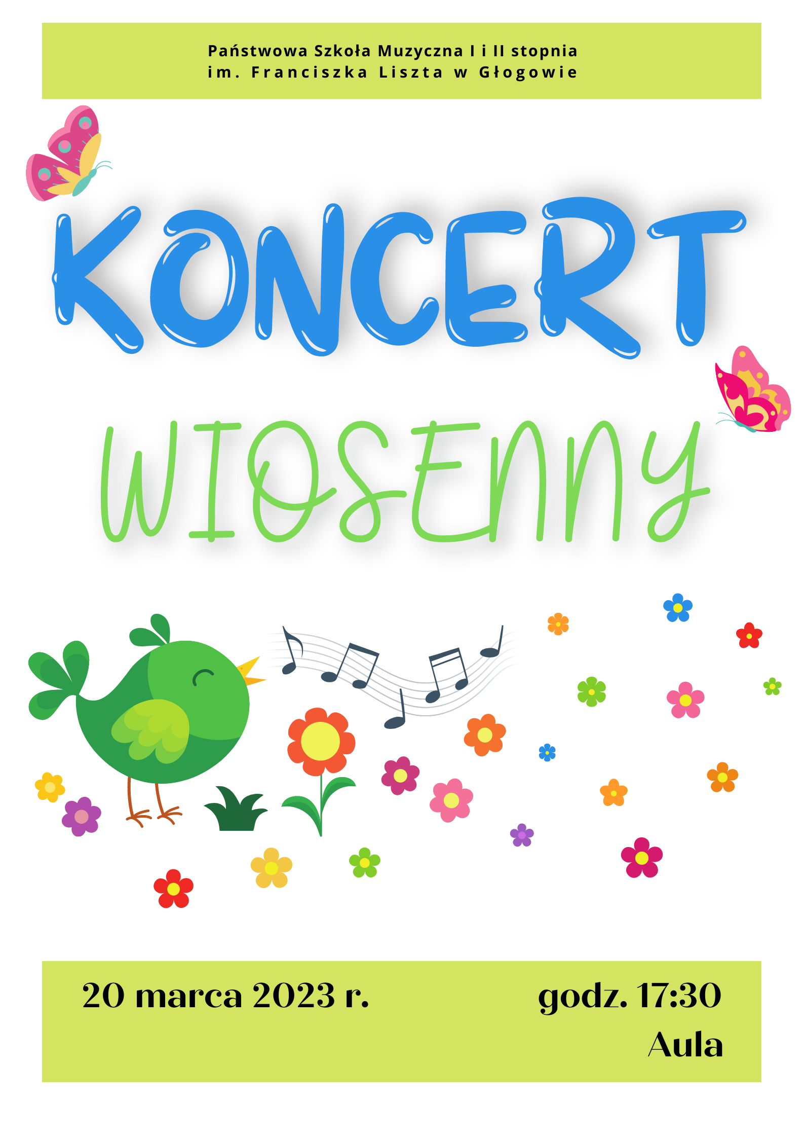 Tło białe. Napisy w kolorze czarnym. Na górze zielony prostokąt z pełną nazwą szkoły w dwóch rzędach. Poniżej ozdobny napis: "KONCERT WIOSENNY", w dwóch rzędach, pierwszy wyraz niebieski, drugi zielony, różne czcionki. Z prawej i lewej strony napisu dwa kolorowe motyle. Poniżej symbol zielonego ptaszka, z dzioba wychodzi mu czarna pięciolinia z nutami. Kolorowe kwiatki rozłożone nieregularnie. Na samym dole zielony prostokąt z treścią: "20 marca 2023 r. godz. 17:30 Aula". 