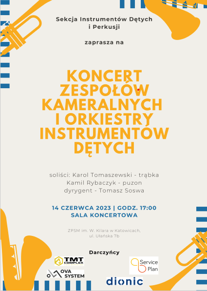 Sekcja Instrumentów Dętych i Perkusji zaprasza na KONCERT ZESPOŁÓW KAMERALNYCH I ORKIESTRY INSTRUMENTÓW DĘTYCH soliści: Karol Tomaszewski - trąbka Kamil Rybaczyk - puzon dyrygent - Tomasz Soswa 14 CZERWCA 2023 | GODZ. 17:00 SALA KONCERTOWA ZASN im W. Kara w Katowicach, Darczyńcy TMT COMPLEX SYSTEM Service Plan dionic 