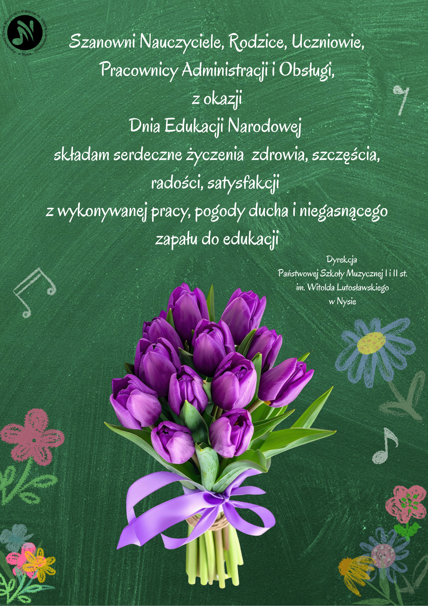Plakat ciemnozielone tło w lewym górnym rogu czarne logo szkoły według ustalonego znaku centralnie wiązanka fioletowych tulipanów z fioletową wstążką po bokach malowany jakby kredą kolorowe kwiatki i Nutki biały tekst Szanowni nauczyciele rodzice uczniowie pracownicy administracji obsługi z okazji Dnia Edukacji Narodowej Składam serdeczne życzenia zdrowia szczęścia radości satysfakcji z wykonywanej pracy pogody ducha i niegasnącego zapału do edukacji dyrekcja Państwowej Szkoły muzycznej pierwszego i drugiego stopnia im Witolda Lutosławskiego w Nysie.