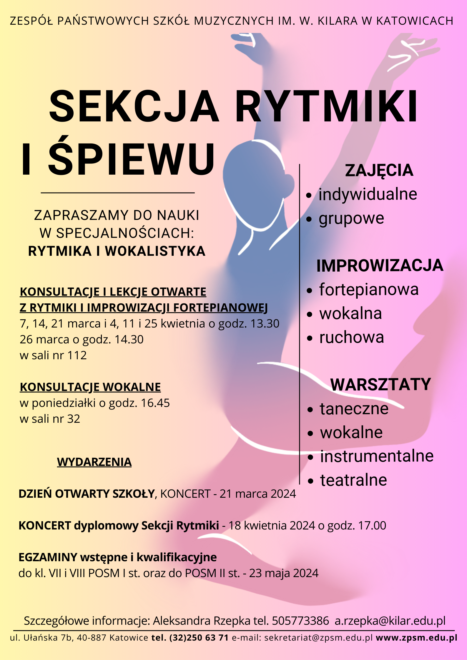 ZESPÓŁ PAŃSTWOWYCH SZKÓŁ MUZYCZNYCH IM. W. KILARA W KATOWICACH SEKCJA RYTMIKI I ŚPIEWU ZAPRASZAMY DO NAUKI W SPECJALNOŚCIACH: RYTMIKA I WOKALISTYKA KONSULTACJE I LEKCJE OTWARTE Z RYTMIKI I IMPROWIZACJI FORTEPIANOWEJ 7, 14, 21 marca i 4, 11 i 25 kwietnia o godz. 13.30 26 marca o godz. 14.30 w sali nr 112 KONSULTACJE WOKALNE w poniedziałki o godz. 16.45 w sali nr 32 ZAJĘCIA • indywidualne • grupowe WYDARZENIA IMPROWIZACJA • fortepianowa • wokalna • ruchowa WARSZTATY • taneczne wokalne instrumentalne DZIEŃ OTWARTY SZKOŁY, KONCERT - 21 marca 2024 teatralne KONCERT dyplomowy Sekcji Rytmiki - 18 kwietnia 2024 o godz. 17.00 EGZAMINY wstępne i kwalifikacyjne do kl. VII i VIII POSM I st. oraz do POSM II st. - 23 maja 2024 Szczegółowe informacje: Aleksandra Rzepka tel. +48505773386 a.rzepka@kilar.edu.pl ul. Ułańska 7b, 40-887 Katowice tel. 32250 63 71 e-mail: sekretariat@zpsm.edu.pl www.zpsm.edu.pl