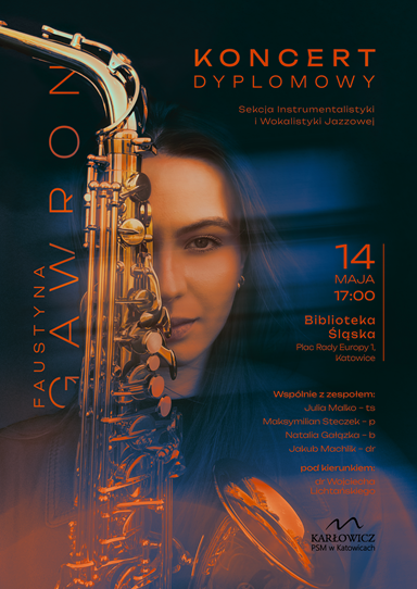 Plakat promujący koncert dyplomowy Faustyny Gawron z Sekcji Instrumentalistyki i Wokalistyki Jazzowej. Na środku plakatu znajduje się zbliżenie twarzy młodej kobiety wkomponowane w obraz saksofonu. Dominuje kolorystyka granatowo-pomarańczowa. Po prawej stronie podano szczegóły wydarzenia: „Koncert dyplomowy” 14 maja, godz. 17:00 Biblioteka Śląska Plac Rady Europy 1, Katowice Występują: Julia Mańko – ts Maksymilian Staszek – p Natalia Gałązka – b Jakub Machlik – dr Pod kierunkiem dr Wojciecha Lichtańskiego. Na dole po prawej stronie znajduje się logo szkoły: Karłowicz PSM w Katowicach.