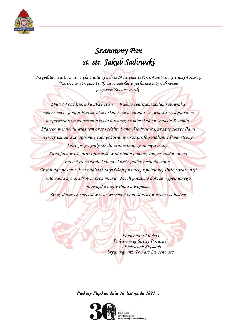 Logo Państwowej Straży Pożarnej Szanowny Pan st. str. Jakub Sadowski Na podstawie art. 73 ust. 1 pkt 1 ustawy z dnia 24 sierpnia 1991r. o Państwowej Straży Pożarnej (Dz.U. z 2021r. poz. 1940) za szczególne wypełnienie roty ślubowana przyznaje Panu pochwałę. Dnia 19 października 2021 roku, w trakcie realizacji zadań ratownika medycznego, podjął Pan szybkie i skuteczne działania, w związku wystąpieniem bezpośredniego zagrożenia życia u jednego z mieszkańców miasta Bytomia. Dlatego w imieniu własnym oraz rodziny Pana Władysława, pragnę złożyć Panu wyrazy uznania za ogromne zaangażowanie oraz profesjonalizm z Pana strony, które przyczyniły się do uratowania życia mężczyzny. Pana fachowość oraz ofiarność w niesieniu pomocy innym, zasługuje na najwyższe uznanie i stanowi wzór godny naśladowania. Gratulując postawy życzę dalszej satysfakcji płynącej z pełnionej służby oraz misji ratowania życia, zdrowia oraz mienia. Niech poczucie dobrze wypełnionego obowiązku nigdy Pana nie opuści. Życzę dalszych sukcesów oraz wszelkiej pomyślności w życiu osobistym podpisał Komendant Miejski Państwowej Straży Pożarnej w Piekarach Śląskich bryg. mgr inż. Tomasz Dziechciarz Logo 30 lecia Państwowej Straży Pożarnej