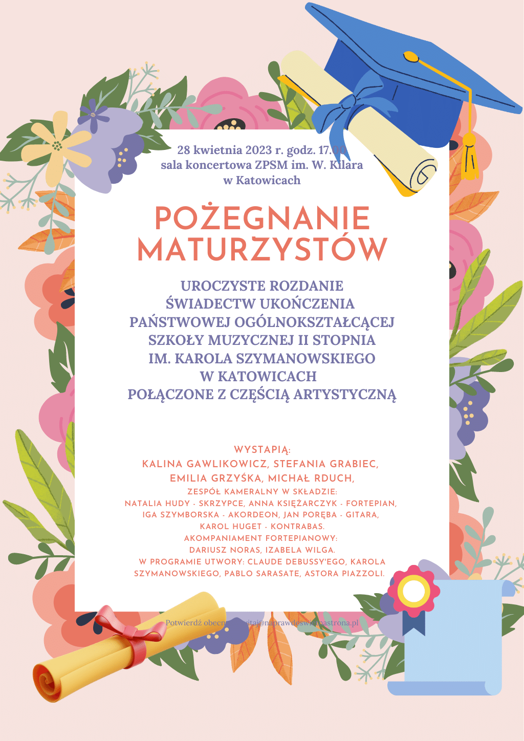 Mamy zaszczyt zaprosić na uroczyste pożegnanie klas maturalnych, które odbędzie się 28 kwietnia 2023 roku o godzinie 17.00 w sali koncertowej ZPSM im. W. Kilara w Katowicach. Po części oficjalnej, podczas której rozdane zostaną świadectwa ukończenia szkoły, nastąpi część artystyczna w wykonaniu dyplomantów. Wystąpią soliści: Kalina Gawlikowicz - z klasy fortepianu Jacka Kiczki; Stefania Grabiec - z klasy skrzypiec Małgorzaty Wasiucionek, przygotowana przez Sulamitę Ślubowską, Emilia Grzyśka - z klasy fortepianu Andrzeja Filipka; Michał Rduch - z klasy skrzypiec Marty Diug-Chwastek; oraz zespół kameralny z klasy Łukasza Bebłota w składzie: Natalia Hudy - skrzypce, Anna Księżarczyk - fortepian, Iga Szymborska - Akordeon, Jan Poręba - gitara, Karol Huget - kontrabas. Akompaniament fortepianowy: Dariusz Noras i Izabela Wilga. W programie utwory: Claude Debussy'ego, Karola Szymanowskiego, Pablo Sarasate, Astora Piazzoli.