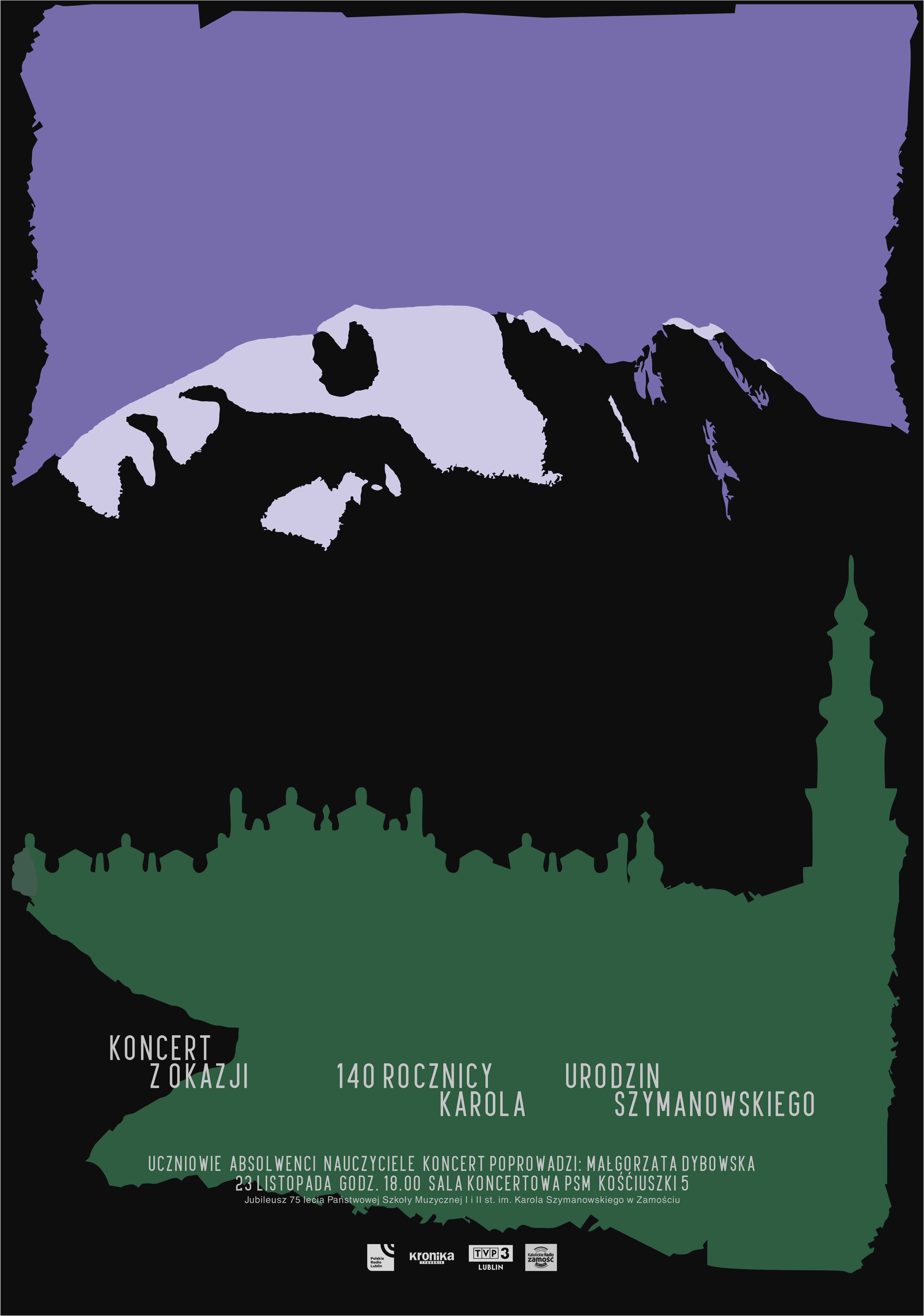 Plakat na czarnym tle - u góry zbliżona kształtem do prostokąta fioletowa plama, na jej tle ułożona poziomo głowa mężczyzny, poniżej nieregularna zielona plama z białym napisem: Koncert z okazji 140 urodzin Karola Szymanowskiego. Uczniowie, absolwenci, nauczyciele. Koncert poprowadzi: Małgorzata Dybowska. 23 listopada godz. 18, Sala koncertowa PSM Kościuszki 5. Na dole plakatu napis: Jubileusz 75-lecia PSM I i II st. im. Karola Szymanowskiego w Zamościu, oraz loga: Polskie Radio Lublin, Kronika Tygodnia, TVP3 Lublin, Katolickie Radio Zamość.