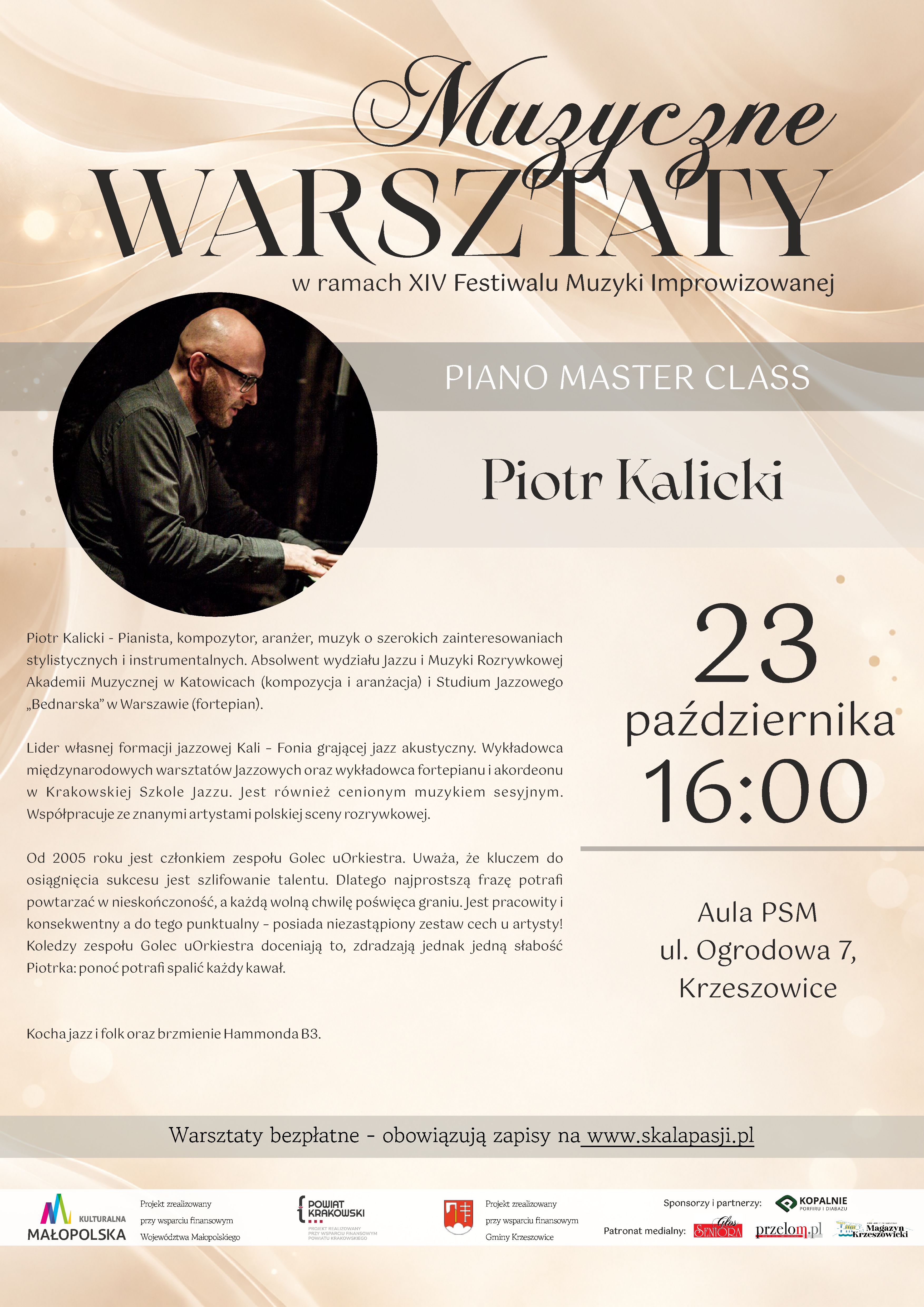 Pionowy plakat zapowiadający warsztaty pianistyczne pod nazwą „Piano Master Class”, organizowane w ramach XIV Festiwalu Muzyki Improwizowanej. Prowadzącym warsztaty jest Piotr Kalicki. Plakat utrzymany jest w eleganckiej, stonowanej stylistyce, z dominacją kremu, beżu, jasnego brązu i złamanej bieli. Ciemne napisy kontrastują z jasnym tłem ozdobionym delikatnymi, falującymi liniami i rozproszonymi punktami świetlnymi. 1. Górna część plakatu – tytuł warsztatów W górnej części plakatu znajduje się duży, ozdobny napis: „Muzyczne WARSZTATY” Słowo „Muzyczne” zapisano dekoracyjną, kaligraficzną czcionką z długimi, finezyjnymi zawijasami. Poniżej umieszczono słowo „WARSZTATY”, zapisane bardzo dużymi, eleganckimi literami szeryfowymi w kolorze ciemnobrązowym. Pod tytułem widnieje napis: „w ramach XIV Festiwalu Muzyki Improwizowanej” Zapisany jest mniejszą, prostą czcionką w ciemnym kolorze. Niżej znajduje się szeroki, poziomy pas w odcieniu jasnego, szarobeżowego brązu. Na jego środku białymi, dużymi literami umieszczono napis: „PIANO MASTER CLASS” 2. Fotografia i nazwisko prowadzącego W lewej części plakatu znajduje się duża, okrągła fotografia przedstawiająca pianistę podczas gry na fortepianie. Mężczyzna jest łysy, nosi okulary w ciemnych oprawkach i ubrany jest w ciemną, oliwkowoszarą koszulę z długimi rękawami. Siedzi przy instrumencie, pochylony nad klawiaturą, z rękami ułożonymi na klawiszach. Jego twarz jest skierowana w dół, w stronę instrumentu. Tło zdjęcia jest bardzo ciemne, niemal czarne, co podkreśla sylwetkę muzyka i skupia uwagę na jego grze. Po prawej stronie fotografii, na jasnym tle, dużą, ozdobną czcionką szeryfową zapisano imię i nazwisko prowadzącego: „Piotr Kalicki” 3. Biografia prowadzącego warsztaty Pod fotografią, w lewej części plakatu, znajduje się rozbudowany opis sylwetki artysty. Tekst zapisany jest niewielką, ciemnobrązową czcionką, wyrównaną do lewej strony. Pełna treść brzmi: „Piotr Kalicki - Pianista, kompozytor, aranżer, muzyk o szerokich zainteresowaniach stylistycznych i instrumentalnych. Absolwent wydziału Jazzu i Muzyki Rozrywkowej Akademii Muzycznej w Katowicach (kompozycja i aranżacja) i Studium Jazzowego „Bednarska” w Warszawie (fortepian). Lider własnej formacji jazzowej Kali - Fonia grającej jazz akustyczny. Wykładowca międzynarodowych warsztatów Jazzowych oraz wykładowca fortepianu i akordeonu w Krakowskiej Szkole Jazzu. Jest również cenionym muzykiem sesyjnym. Współpracuje ze znanymi artystami polskiej sceny rozrywkowej. Od 2005 roku jest członkiem zespołu Golec uOrkiestra. Uważa, że kluczem do osiągnięcia sukcesu jest szlifowanie talentu. Dlatego najprostszą frazę potrafi powtarzać w nieskończoność, a każdą wolną chwilę poświęca graniu. Jest pracowity i konsekwentny a do tego punktualny - posiada niezastąpiony zestaw cech u artysty! Koledzy zespołu Golec uOrkiestra doceniają to, zdradzają jednak jedną słabość Piotrka: ponoć potrafi spalić każdy kawał. Kocha jazz i folk oraz brzmienie Hammonda B3.” 4. Data, godzina i miejsce warsztatów W prawej części plakatu, na jasnym, kremowo-beżowym tle, umieszczono duży blok informacyjny dotyczący terminu wydarzenia. Data i godzina zapisane są w trzech liniach: „23 października 16:00” Liczba „23” jest bardzo duża i znajduje się w górnej części bloku. Poniżej zapisano słowo „października”, a jeszcze niżej godzinę „16:00”, również dużymi cyframi. Pod godziną znajduje się cienka, pozioma linia w kolorze szarobeżowym. Poniżej umieszczono informację o miejscu warsztatów: „Aula PSM ul. Ogrodowa 7, Krzeszowice” Tekst jest wyśrodkowany, zapisany ciemną czcionką o eleganckim, klasycznym kroju. 5. Informacja o bezpłatnym udziale i zapisach W dolnej części głównego pola plakatu znajduje się szeroki, poziomy pas w jasnym, szarobeżowym odcieniu. Umieszczono na nim wyśrodkowany napis: „Warsztaty bezpłatne - obowiązują zapisy na www.skalapasji.pl” Adres internetowy „www.skalapasji.pl” jest podkreślony. Informacja wskazuje, że udział w warsztatach jest bezpłatny, ale wymaga wcześniejszego zgłoszenia. 6. Sponsorzy, partnerzy i patronat medialny Na samym dole plakatu znajduje się biały, poziomy pas z logotypami instytucji wspierających wydarzenie, sponsora oraz patronów medialnych. Po lewej stronie widoczne jest logo: „KULTURALNA MAŁOPOLSKA” Obok niego znajduje się informacja: „Projekt zrealizowany przy wsparciu finansowym Województwa Małopolskiego” Dalej umieszczono logo i nazwę: „POWIAT KRAKOWSKI” wraz z informacją: „PROJEKT ZREALIZOWANY PRZY WSPARCIU FINANSOWYM POWIATU KRAKOWSKIEGO” Następnie widoczny jest herb/logo Gminy Krzeszowice oraz tekst: „Projekt zrealizowany przy wsparciu finansowym Gminy Krzeszowice” W prawej części pasa znajduje się nagłówek: „Sponsorzy i partnerzy:” Pod nim umieszczono logo i nazwę sponsora: „KOPALNIE PORFIRU I DIABAZU” z dopiskiem: „Sp. z o.o.” Niżej znajduje się nagłówek: „Patronat medialny:” oraz trzy logotypy patronów medialnych: - „Głos Seniora” - „przełom.pl” - „Krzeszowicki Magazyn” 7. Opis tła, kolorystyki i kompozycji Tło plakatu jest jasne, kremowo-beżowe. W górnej części widoczne są miękkie, płynnie układające się fale przypominające smugi światła, jedwabną tkaninę lub fale dźwiękowe. Na całej powierzchni rozmieszczono subtelne, rozmyte punkty świetlne w kolorach białym, kremowym i złocistym. Po bokach widoczne są delikatne, cienkie linie podkreślające wrażenie ruchu i lekkości.