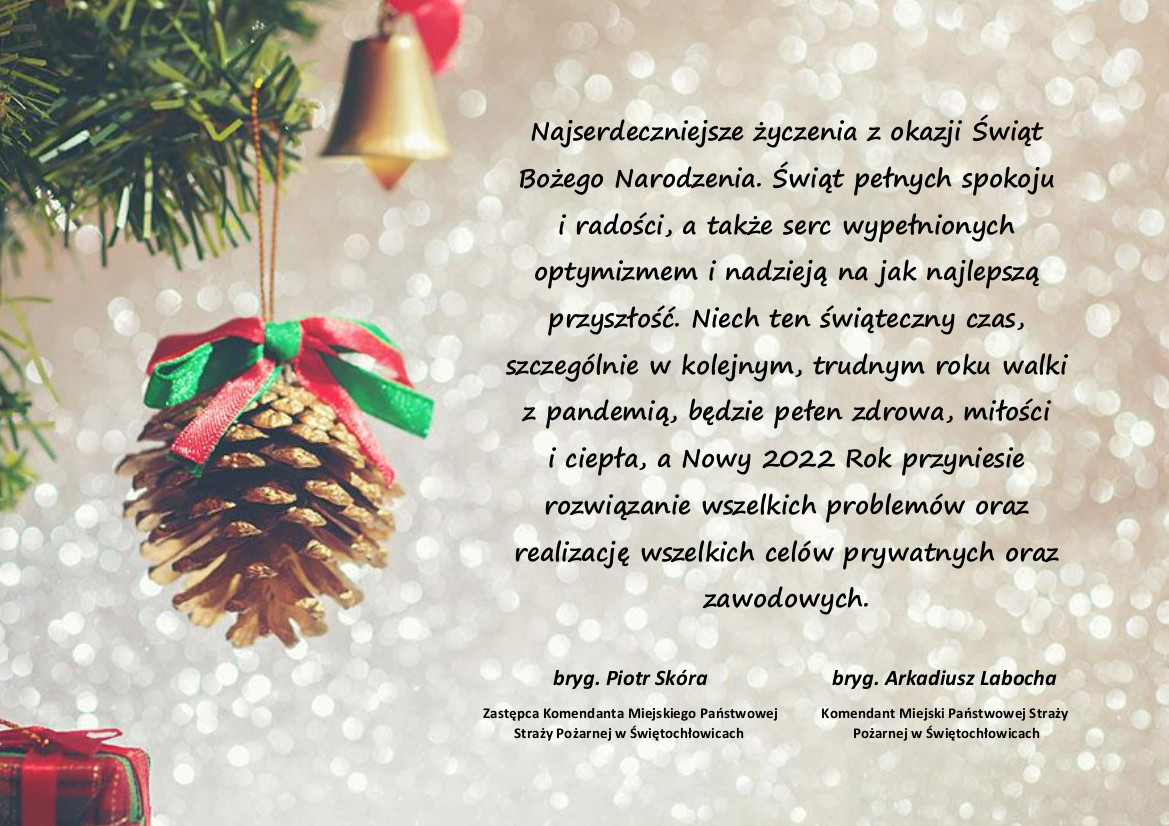 Najserdeczniejsze życzenia z okazji Świąt Bożego Narodzenia. Świąt pełnych spokoju
i radości, a także serc wypełnionych optymizmem i nadzieją na jak najlepszą przyszłość. Niech ten świąteczny czas, szczególnie w kolejnym, trudnym roku walki z pandemią, będzie pełen zdrowa, miłości
i ciepła, a Nowy 2022 Rok przyniesie rozwiązanie wszelkich problemów oraz realizację wszelkich celów prywatnych oraz zawodowych.
bryg. Arkadiusz Labocha - Komendant Miejski Państwowej Straży Pożarnej w Świętochłowicach
bryg. Piotr Skóra - Zastępca Komendanta Miejskiego Państwowej Straży Pożarnej w Świętochłowicach.