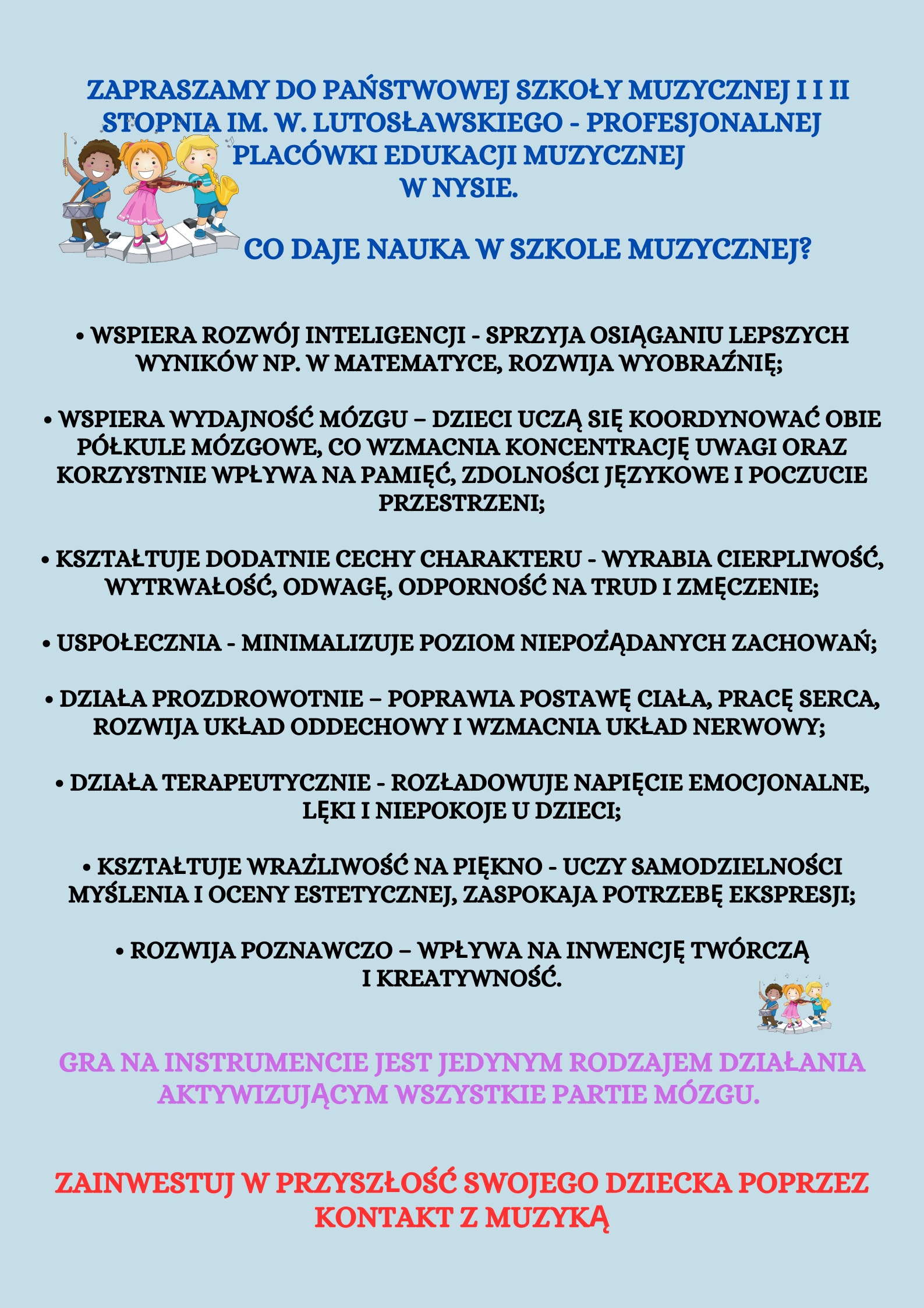 Ulotka rekrutacyjna strona druga w lewym górnym rogu rysunek trójki dzieci uśmiechniętych grających na instrumentach stojących na pofalowanej klawiaturze napisy Zapraszamy do Państwowej Szkoły muzycznej pierwszego i drugiego stopnia minie Witolda Lutosławskiego profesjonalnej placówki edukacyjnej muzycznej w Nysie Co daje nauka w szkole muzycznej wspiera rozwój inteligencji sprzyja osiąganiu lepszych wyników na przykład w matematyce Rozwija wyobraźnię wspiera wydajność mózgu dzieci uczą się koordynować obie półkule mózgowe Co wzmacnia koncentrację uwagi oraz korzystnie wpływa na pamięć zdolności językowej i poczucie przestrzenne kształtuje dodatnie cechy charakteru wyrabia cierpliwość wytrwałość odwagę odporność na Trudi zmęczenie uspołecznia – minimalizuje poziom niepożądanych zachowań działa prozdrowotnie – poprawia postawie ciała pracę serca rozwijał układ oddechowy wzmacniają układ nerwowy działa terapeutycznie – rozładowuje napięcie emocjonalne lęki i niepokoje u dzieci kształtuje wrażliwość na piękno uczy samodzielności myślenia i oceny estetycznej zaspokaja potrzeby ekspresji rozwija poznawczo wpływa na inwencję twórczą i kreatywność gra na instrumencie jest jedynym rodzajem działania aktywizującym wszystkie partie mózgu zainwestuj zainwestuj w przyszłość swojego dziecka poprzez kontakt z muzyką