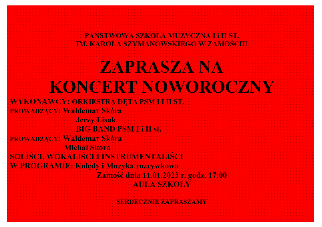 Plakat o czerwonym tle w czarne kropki. Na plakacie napis czarnymi literami: Państwowa Szkoła Muzyczna I i II st. im. Karola Szymanowskiego w Zamościu zaprasza na koncert noworoczny. Wykonawcy: Orkiestra dęta Psm I i II st. Prowadzący: Waldemar Skóra, Jerzy Lisak Big band Psm I i II st. Prowadzący: Waldemar Skóra, Michał Skóra soliści, wokaliści i instrumentaliści. W programie: kolędy i muzyka rozrywkowa Zamość dnia 11.01.2023 r. godz. 17:00 aula szkoły. Serdecznie zapraszamy