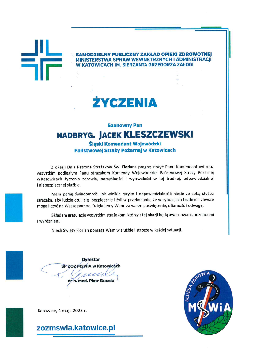 Logo: Samodzielny Publiczny Zakład Opieki Zdrowotnej Ministerstwa Spraw Wewnętrznych i Administracji w Katowicach im. Sierżanta Grzegorza Załogi Życzenia Szanowny Pan nadbryg. Jacek Kleszczeski Śląski Komendant Wojewódzki Państwowej Straży Pożarnej w Katowicach Z okazji Dnia Patrona Strażaków Św. Floriana pragnę złożyć Panu Komendantowi oraz wszystkim podległym Panu strażakom Komendy Wojewódzkiej Państwowej Straży Pożarnej w Katowicach życzenia zdrowia, pomyślności i wytrwałości w tej trudnej odpowiedzialnej i niebezpiecznej służbie. Mam pełną świadomość, jak wielkie ryzyko i odpowiedzialność niesie ze sobą służba strażaka, a by ludzie czuli się bezpiecznie i żyli w przekonaniu, że w sytuacjach trudnych zawsze mogą liczyć na Waszą pomoc. Dziękujemy Wam za wasze poświęcenie, ofiarność i odwagę. Składam gratulacje wszystkim strażakom, którzy z tej okazji będą awansowani, odznaczeni i wyróżnieni. Niech Święty Florian pomaga Wam w służbie strzeże w każdej sytuacji Dyrektor SP ZOZ MSWiA w Katowicach dr n. med. Piotr Grazda Katowice, 4 maja 2023 r. Zozmswia.katowice.pl logo służba zdrowia MSWiA