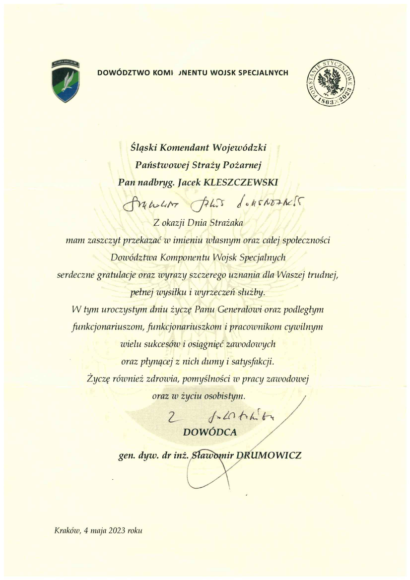 Dowództwo Komponentu Wojsk Specjalnych Śląski Komendant Wojewódzki Państwowej Straży Pożarnej Pan nadbryg. Jacek Kleszczewski Szanowny Panie Komendancie Z okazji Dnia Strażaka mam zaszczyt przekazać w imieniu własnym oraz całej społeczności Dowództwa Komponentu Wojsk Specjalnych serdeczne gratulacje oraz wyrazy szczerego uznania dla Waszej trudnej, pełnej wysiłku i wyrzeczeń służby. W tym uroczystym dniu życzę Panu Generałowi oraz podległym funkcjonariuszom i pracownikom cywilnym wielu sukcesów i osiągnięć zawodowych oraz płynącej z nich dumy i satysfakcji. Życzę również zdrowia, pomyślności w pracy zawodowej oraz w życiu osobistym. Dowódca gen. dyw. Dr inż. Sławomir Drumowicz Kraków, 4 maja 2023 roku 