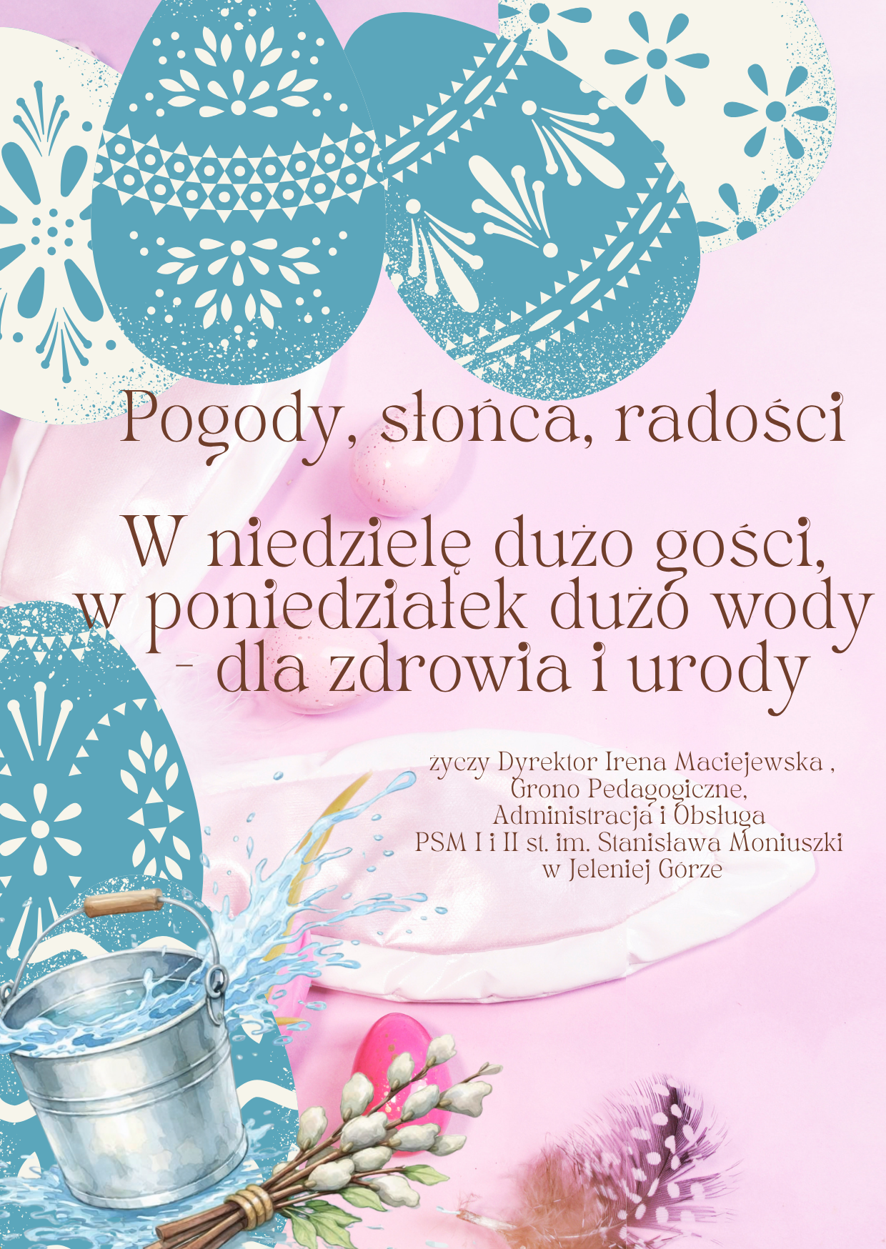 Pionowa karta świąteczna utrzymana w radosnej, jasnoróżowej kolorystyce, ozdobiona motywami wielkanocnymi. W górnej części kompozycji znajdują się stylizowane pisanki w odcieniach błękitu i bieli, udekorowane ludowymi oraz roślinnymi wzorami. Na środku widnieje brązowy napis z życzeniami: Pogody, słońca, radości. W niedzielę dużo gości, w poniedziałek dużo wody – dla zdrowia i urody. Poniżej życzeń zamieszczono podpis informujący, że życzenia składa Dyrektor Irena Maciejewska wraz z Gronem Pedagogicznym, Administracją i Obsługą Państwowej Szkoły Muzycznej I i II stopnia im. Stanisława Moniuszki w Jeleniej Górze. Dół grafiki dopełniają świąteczne akcenty: srebrne wiaderko, z którego wylewa się woda, wiązka bazi, różowe piórko oraz kolorowe jajka ukryte w tle. Całość ma lekki, wiosenny charakter, podkreślony przez miękkie oświetlenie i pastelowe barwy.