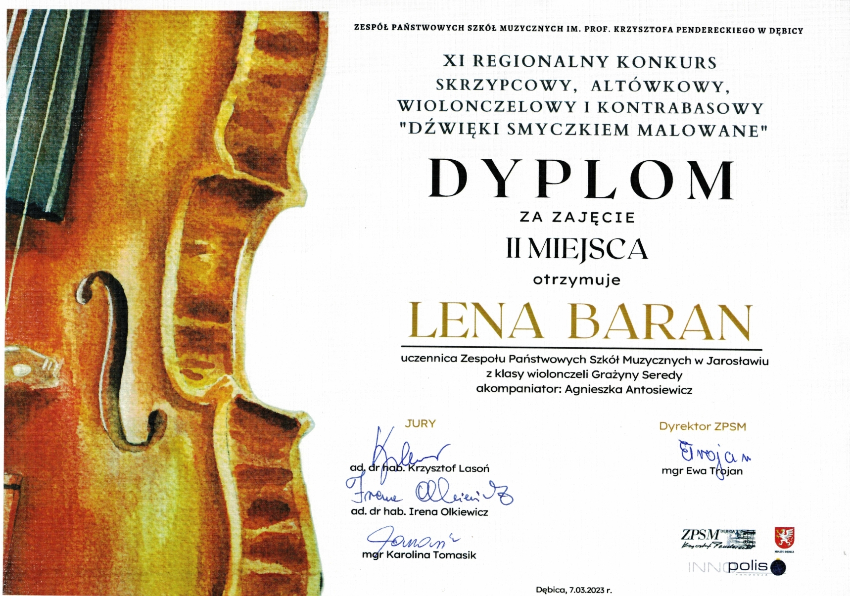Skan dyplomu na białym tle po lewej stronie grafika skrzypiec po prawej napisy: Zespół Państwowych Szkół Muzycznych im. prof. Krzysztofa Pendereckiego w Dębicy, XI REGIONALNY KONKURS SKRZYPCOWY, ALTÓWKOWY, WIOLONCZELOWY I KONTRABASOWY 'DŹWIĘKI SMYCZKIEM MALOWANE" Dyplom za zajęcie II miejsca otrzymuje Lena Baran, uczennica Zespołu Państwowych Szkół Muzycznych w Jarosławiu z klasy wiolonczeli Grażyny Seredy, akompaniator: Agnieszka Antosiewicz. Poniżej podpisy członków Jury: ad. dr hab. Krzysztof Lasoń, ad. dr hab. Irena Olkiewicz, mgr Karolina Tomasik, po prawej podpis dyrektor ZPSM w Dębicy mgr Ewa Trojan., poniżej Dębica 7 marca 2023 i logotypy ZPSM im. prof. K. Pendereckiego w Dębicy, fundacji Innopolis oraz Miasta Dębica