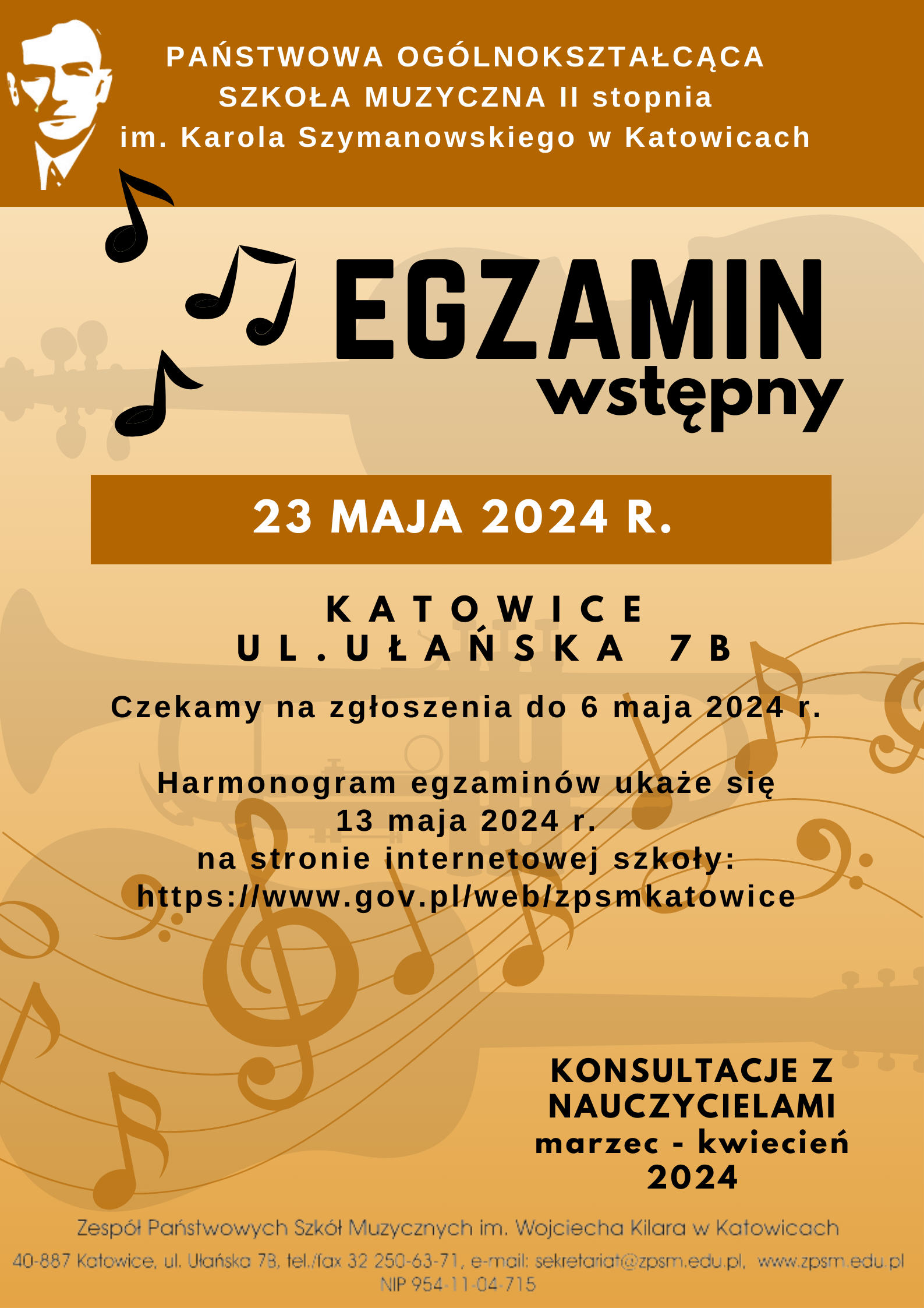 informacja tekstowa w grafice PAŃSTWOWA OGÓLNOKSZTAŁCĄCA SZKOŁA MUZYCZNA II stopnia im. Karola Szymanowskiego w Katowicach ogłasza ♫ EGZAMIN wstępny 23 MAJA 2024 R. KATOWICE UL.UŁANSKA 7 B Czekamy na zgłoszenia do 6 6 maja maja 2024 2024 r. r. Harmonogram egzaminów ukaże się 13 maja 2024 r. na stronie internetowej szkoły: https://www.gov.pl/web/zpsmkatowice KONSULTACJE Z NAUCZYCIELAMI marzec kwiecień 2024 Zespół Państwowych Szkół Muzycznych im. Wojciecha Kilara w Katowicach 40-887 Katowice, ul. Ulańska 73. tel./fax 32 250-63-71, e-mail: sekretariat@zpsm.edu.pl, www.zpsm.edu pl NIP 954 11-04-715