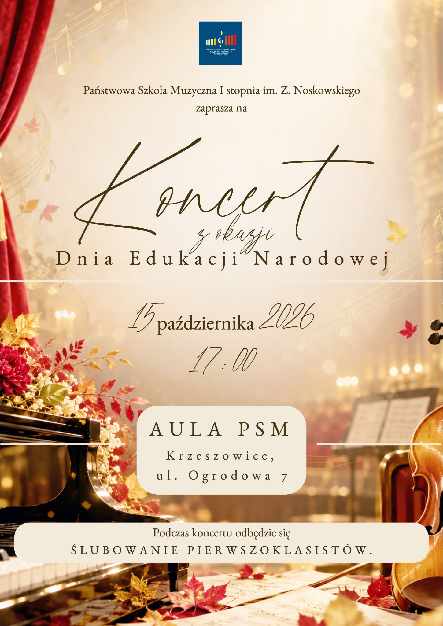 Plakat pionowy zapowiadający koncert z okazji Dnia Edukacji Narodowej, organizowany przez Państwową Szkołę Muzyczną I stopnia im. Z. Noskowskiego w Krzeszowicach. Kompozycja utrzymana jest w eleganckim, uroczystym stylu, nawiązującym do sali koncertowej, muzyki klasycznej i jesiennej dekoracji. 1. Górna część plakatu – logo i nazwa wydarzenia W górnej, centralnej części plakatu, na jasnym tle, znajduje się niewielkie, kwadratowe logo szkoły. Ma ono ciemnoniebieskie tło, na którym umieszczono kolorowy symbol graficzny nawiązujący do klawiatury fortepianowej oraz drobny biały napis identyfikujący Państwową Szkołę Muzyczną I stopnia im. Zygmunta Noskowskiego w Krzeszowicach. Poniżej, ciemnobrązową czcionką szeryfową, wyśrodkowano tekst: „Państwowa Szkoła Muzyczna I stopnia im. Z. Noskowskiego zaprasza na” Najważniejszy element plakatu stanowi ozdobny tytuł zapisany dużą, ciemnobrązową, kaligraficzną czcionką: „Koncert z okazji Dnia Edukacji Narodowej” Słowo „Koncert” jest największe i zapisane efektownym, swobodnym pismem z długimi, dekoracyjnymi zawijasami. Pod nim, mniejszą kaligraficzną czcionką, znajduje się wyrażenie „z okazji”. Nazwa „Dnia Edukacji Narodowej” została zapisana dużymi literami szeryfowymi, z wyraźnymi odstępami między znakami. Górną część plakatu zdobią subtelne motywy muzyczne: fragmenty pięciolinii i nut widoczne na tle, szczególnie w lewym górnym rogu. Przy lewej krawędzi ciągnie się czerwono-bordowa kurtyna teatralna, która podkreśla uroczysty, sceniczny charakter wydarzenia. 2. Data i godzina koncertu Środkową część plakatu oddziela od górnej cienka, pozioma, biała linia. Poniżej niej, na jasnym, kremowo-beżowym tle, umieszczono informacje o terminie koncertu. Zapisano je na środku ciemnobrązową, ozdobną czcionką: „15 października 2026” Poniżej znajduje się godzina: „17:00” Cyfry i litery są duże, smukłe i eleganckie. Kaligraficzny zapis cyfr „15” oraz „2026” harmonizuje ze stylem tytułu plakatu. 3. Miejsce koncertu Pod datą i godziną znajduje się jasny, kremowy prostokąt o mocno zaokrąglonych narożnikach. W jego wnętrzu, centralnie, ciemnobrązowymi literami o dużych odstępach między znakami, zapisano: „AULA PSM Krzeszowice, ul. Ogrodowa 7” Napis „AULA PSM” jest największy. Dwie kolejne linie zawierają nazwę miejscowości i adres. Po bokach tego elementu widoczne są dekoracyjne, cienkie, poziome białe linie, które łączą go wizualnie z tłem. 4. Informacja o ślubowaniu pierwszoklasistów W dolnej części plakatu, na szerokim, jasnokremowym pasie z zaokrąglonymi narożnikami, umieszczono dodatkową informację o przebiegu uroczystości. Tekst jest wyśrodkowany i zapisany ciemnobrązową czcionką: „Podczas koncertu odbędzie się ŚLUBOWANIE PIERWSZOKLASISTÓW.” Pierwsza linia zapisana jest mniejszą czcionką, natomiast druga wyróżnia się dużymi literami i szerokimi odstępami między znakami. Informacja podkreśla, że koncert będzie połączony z uroczystym ślubowaniem uczniów rozpoczynających naukę w szkole. 5. Opis elementów graficznych i tła Tło plakatu przedstawia stylizowaną, nastrojową przestrzeń sali koncertowej. Dominują w nim ciepłe odcienie kremu, beżu, złota, brązu i bursztynu, przechodzące miejscami w delikatnie rozświetlone, jasne partie. W lewej części plakatu widoczny jest czarny fortepian koncertowy z błyszczącą powierzchnią. Na jego krawędzi oraz w pobliżu instrumentu leżą dekoracyjne gałązki z jesiennymi liśćmi. Liście mają różne odcienie czerwieni, bordo, pomarańczu, żółci i złota. W dolnej części plakatu, na tle fortepianu i nut, rozsypane są kolejne jesienne liście. Po prawej stronie znajduje się fragment instrumentu smyczkowego w ciepłym, pomarańczowo-brązowym kolorze. Widoczna jest jego charakterystyczna, zaokrąglona obudowa, a także fragment ciemnego podbródka lub elementów osprzętu. Instrument częściowo wychodzi poza prawą krawędź plakatu. W głębi, po prawej stronie, widać rozmyty pulpit z nutami oraz rząd ciepłych świateł przypominających oświetlenie sceniczne. W tle występują liczne świetliste punkty w kolorze białym, kremowym i złotym, tworzące efekt rozmytych świateł sali koncertowej. W górnej części i po bokach pojawiają się delikatne pięciolinie oraz motywy nutowe, a także pojedyncze jesienne liście. Cała kompozycja łączy motywy muzyczne z jesienną dekoracją. Czerwona kurtyna, fortepian, instrument smyczkowy, nuty i ciepłe światło budują atmosferę uroczystego koncertu. Jasne pola z tekstem zapewniają czytelność informacji, a ciemnobrązowa typografia harmonizuje ze złocistym tłem. 6. Pełna treść informacyjna plakatu Plakat zawiera następujące informacje: - Organizator: Państwowa Szkoła Muzyczna I stopnia im. Z. Noskowskiego. - Wydarzenie: Koncert z okazji Dnia Edukacji Narodowej. - Data: 15 października 2026. - Godzina: 17:00. - Miejsce: Aula PSM, Krzeszowice, ul. Ogrodowa 7. - Dodatkowa uroczystość: Ślubowanie pierwszoklasistów, które odbędzie się podczas koncertu.