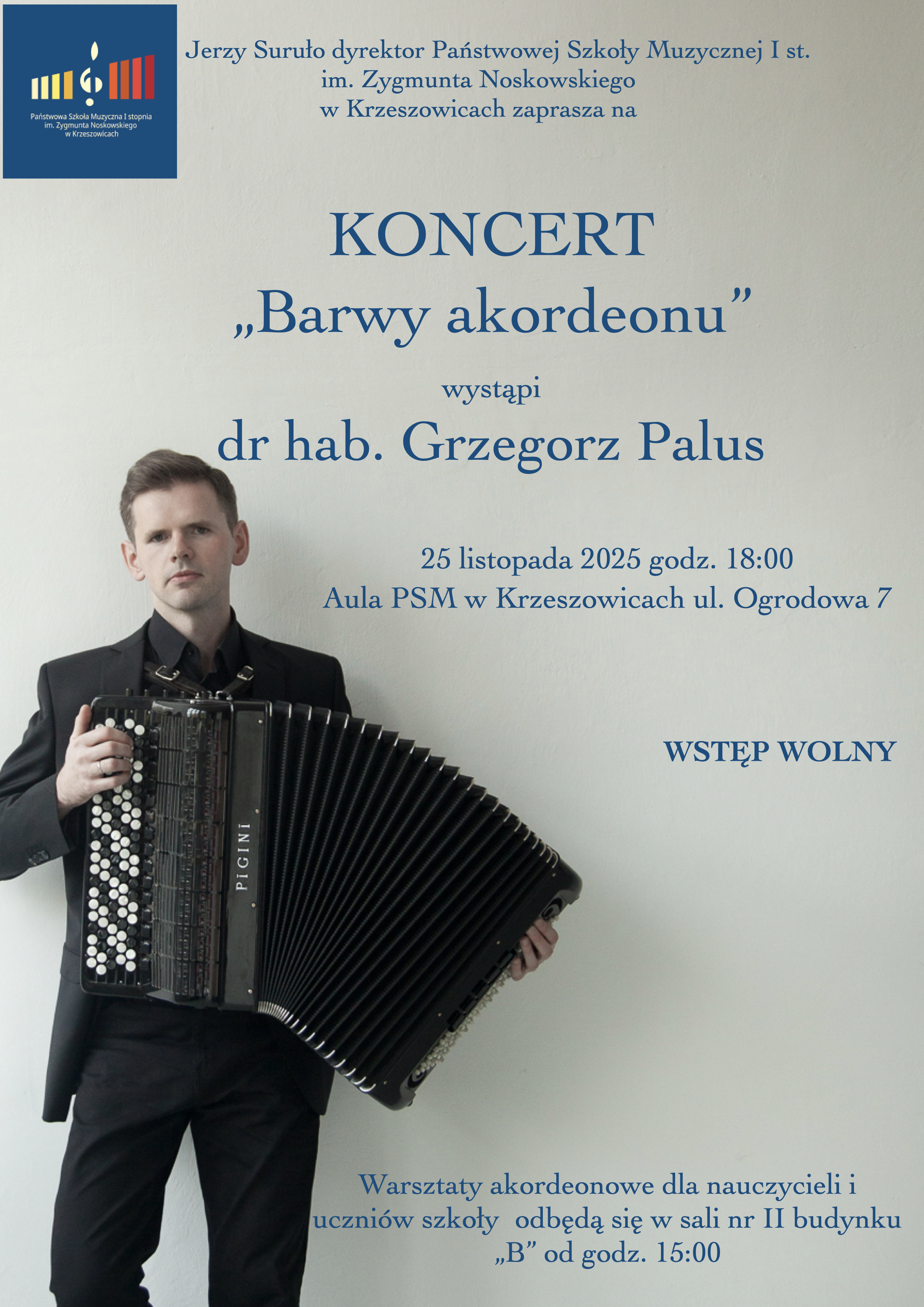 Plakat informacyjny Państwowej Szkoły Muzycznej I stopnia im. Zygmunta Noskowskiego w Krzeszowicach. U góry znajduje się logo szkoły oraz napis: „Jerzy Suruło dyrektor Państwowej Szkoły Muzycznej I st. im. Zygmunta Noskowskiego w Krzeszowicach zaprasza na KONCERT „Barwy akordeonu” wystąpi dr hab. Grzegorz Palus” Po lewej stronie znajduje się zdjęcie mężczyzny w czarnym garniturze trzymającego akordeon. Niżej, po prawej stronie tekst: „25 listopada 2025 godz. 18:00 Aula PSM w Krzeszowicach ul. Ogrodowa 7 WSTĘP WOLNY” Na dole plakatu umieszczono informację: „Warsztaty akordeonowe dla nauczycieli i uczniów szkoły odbędą się w sali nr II budynku „B” od godz. 15:00”.