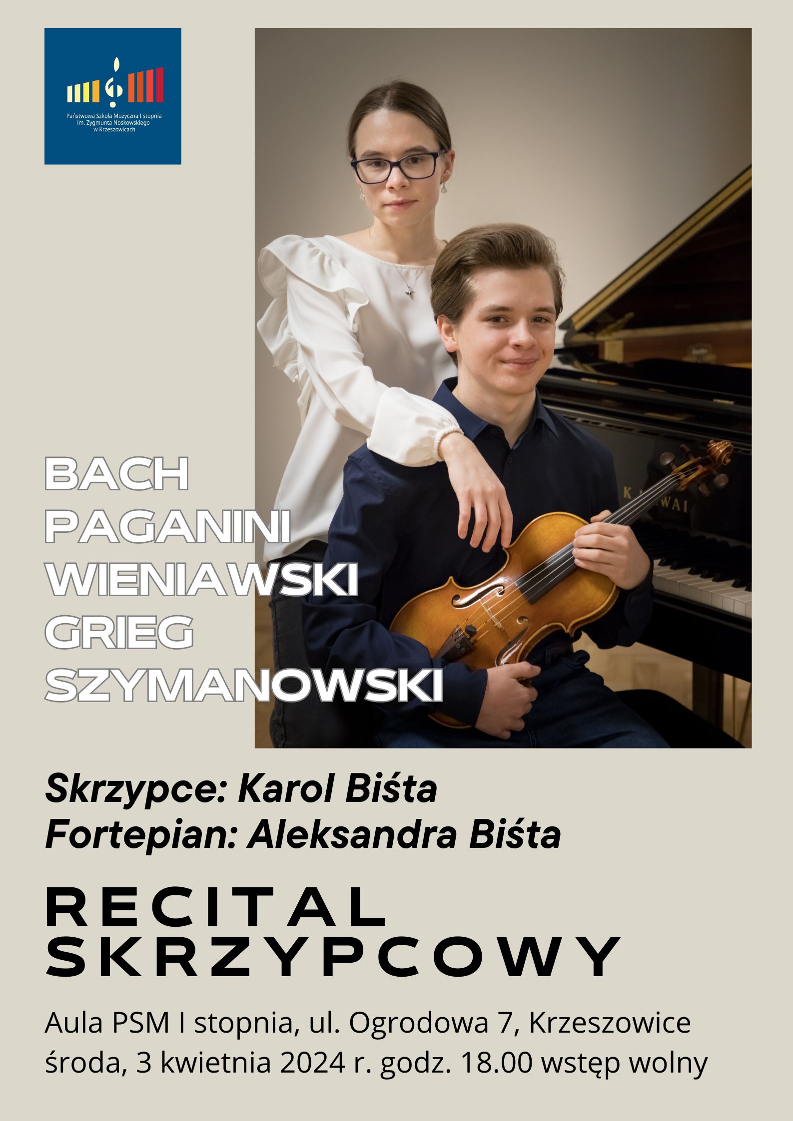 Plakat na jasnobeżowym tle. Od góry po lewej logo Państwowej Szkoły Muzycznej I stopnia im. Zygmunta Noskowskiego w Krzeszowicach. dalej większość plakatu zajmuje zdjęcie pianistki i skrzypka ze skrzypcami w rękach na tle fortepianu. Po lewej napis białymi literami: BACH PAGANINI WIENIAWSKI GRIEG SZYMANOWSKI niżej napis czarnymi literami: Skrzypce Karol Biśta, Fortepian: Aleksandra Biśta. Niżej napis: RECITAL SKRZYPCOWY. Na samym dole napis: Aula PSM I stopnia, ul. Ogrodowa 7, Krzeszowice. środa, 3 kwietnia 2024 r. godz. 18:00 wstęp wolny