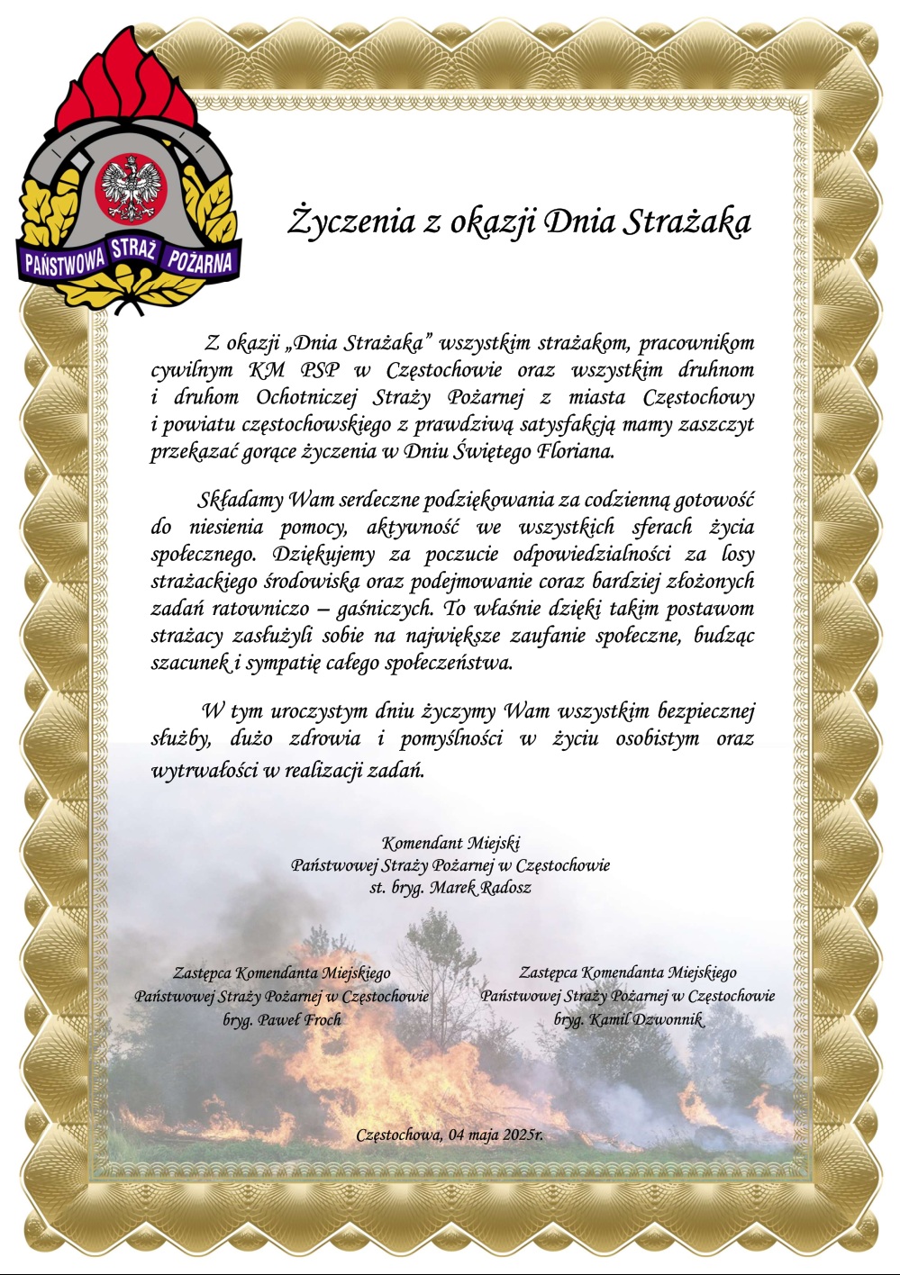 Życzenia z okazji Dnia Strażaka Z okazji „Dnia Strażaka” wszystkim strażakom, pracownikom cywilnym KM PSP w Częstochowie oraz wszystkim druhnom i druhom Ochotniczej Straży Pożarnej z miasta Częstochowy i powiatu częstochowskiego z prawdziwą satysfakcją mamy zaszczyt przekazać gorące życzenia w Dniu Świętego Floriana. Składamy Wam serdeczne podziękowania za codzienną gotowość do niesienia pomocy, aktywność we wszystkich sferach życia społecznego. Dziękujemy za poczucie odpowiedzialności za losy strażackiego środowiska oraz podejmowanie coraz bardziej złożonych zadań ratowniczo – gaśniczych. To właśnie dzięki takim postawom strażacy zasłużyli sobie na największe zaufanie społeczne, budząc szacunek i sympatię całego społeczeństwa. W tym uroczystym dniu życzymy Wam wszystkim bezpiecznej służby, dużo zdrowia i pomyślności w życiu osobistym oraz wytrwałości w realizacji zadań. 