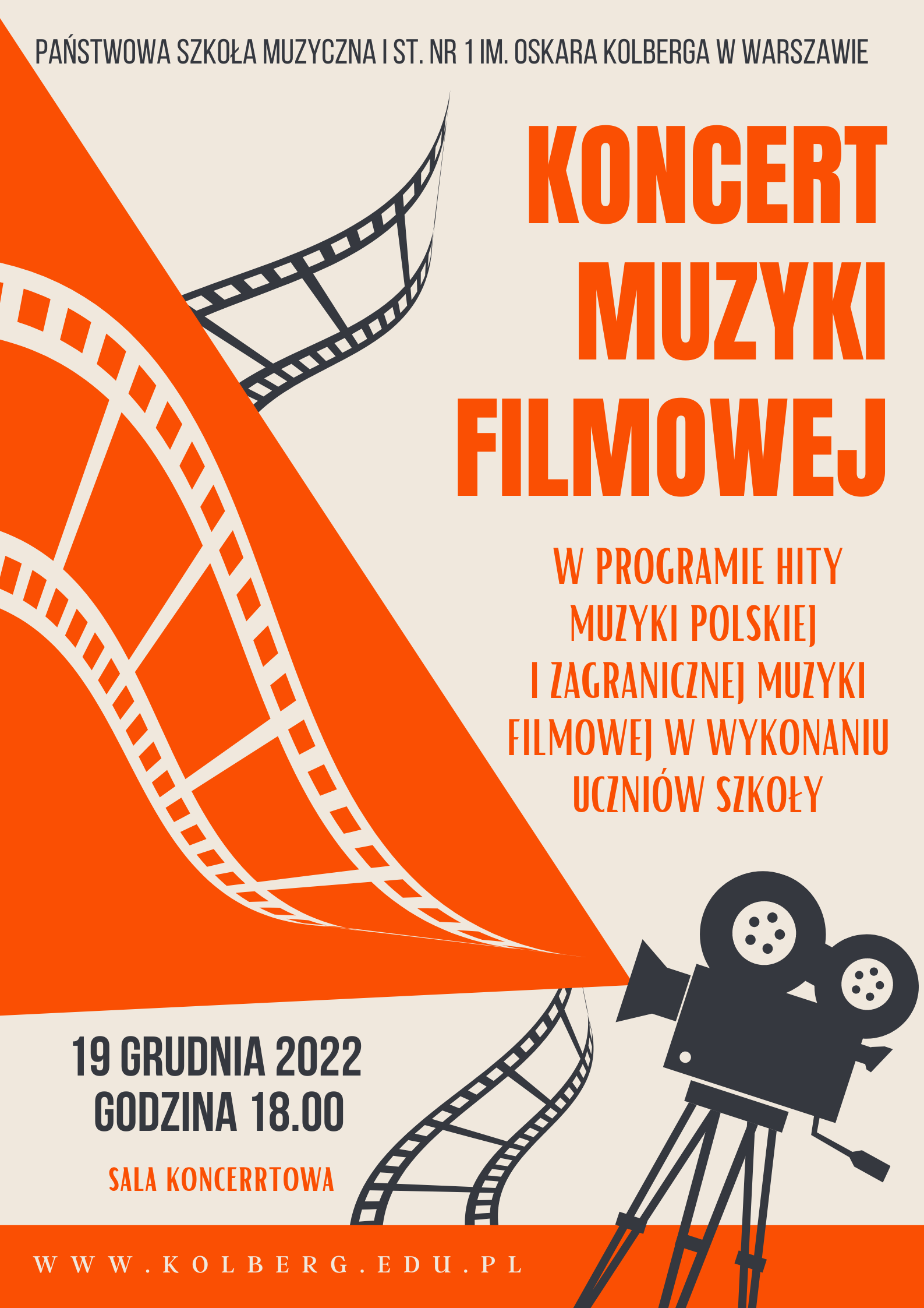 Plakat Koncertu Muzyki Filmowej w kolorach: beżowym, czarnym i pomarańczowym. W nagłówku znajduje się pełna nazwa szkoły napisana czarnymi literami - Państwowa Szkoła Muzyczna I st. nr 1 im. Oskara Kolberga w Warszawie. W górnej części plakatu, po prawej stronie znajduje się napis Koncert Muzyki Filmowej, napisany pomarańczowymi literami, poniżej, również po prawej stronie, mniejszą czcionką, pomarańczowymi literami, znajduje się napis: w programie hity muzyki polskiej i zagranicznej muzyki filmowej w wykonaniu uczniów szkoły. Na tej samej wysokości po lewej stronie znajduje się fragment kliszy w kolorze czarnym oraz drugi fragment kliszy w kolorze białym umieszczony na pomarańczowym tle. W prawym dolnym rogu znajduje się kamera z początków kinematografii, z której z obiektywu wyłania się pomarańczowe tło skierowane w lewy górny róg plakatu. W dolnej części plakatu po lewej stronie znajdują się napisy w kolorze czarnym: 19 grudnia 2022 godzina 18.00 oraz pod spodem, w kolorze pomarańczowym: sala koncertowa. W stopce znajduje się adres strony internetowej napisany białymi literami na pomarańczowym tle. 