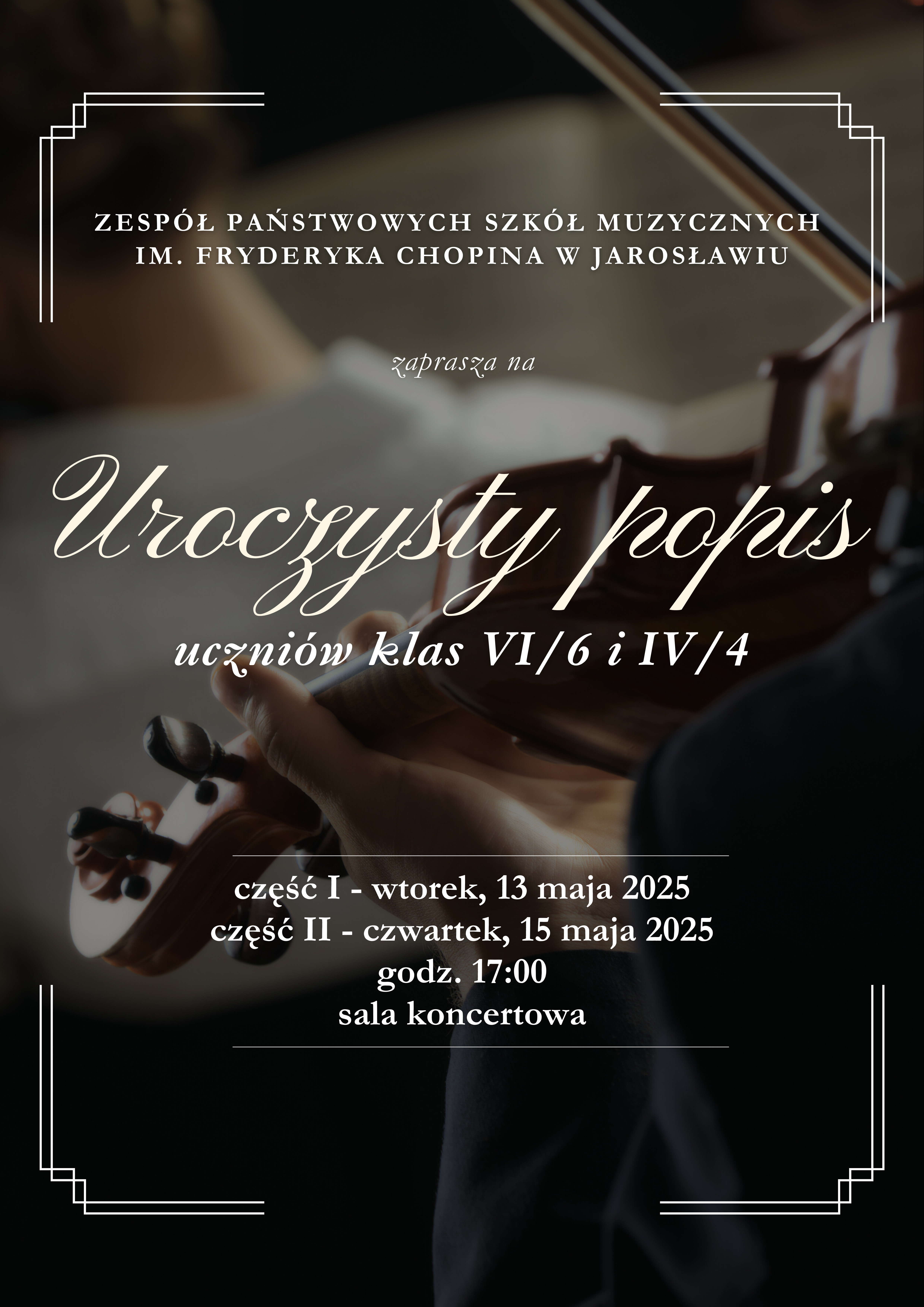 Plakat zaprasza na "Uroczysty popis" uczniów klas VI/6 i IV/4. Organizatorem jest Zespół Państwowych Szkół Muzycznych im. Fryderyka Chopina w Jarosławiu. Wydarzenie podzielone jest na dwie części: część I odbędzie się we wtorek, 13 maja 2025 roku, a część II w czwartek, 15 maja 2025 roku. Obie części rozpoczną się o godzinie 17:00 w sali koncertowej. W tle plakatu znajduje się rozmyte zdjęcie dłoni grających na skrzypcach. Plakat ma ciemną kolorystykę z jasnymi napisami.