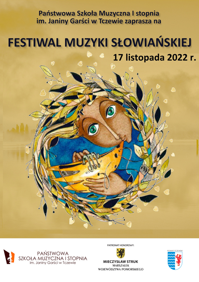 Grafika przedstawiająca plakat konkursu Festiwalu Muzyki Słowiańskiej 2022. Na blado żółtym tle w centralnej części widoczna twarz kobiety, która gra na starodawnym instrumencie dętym. Ubrana jest w niebieską szatę. Kobieta ma duże zielone oczy. Instrument jest koloru złotego. Postać otacza wieniec z listków w kolorze żółtym, złotym, czarnym, zielonym. Na górze plakatu treść zapisana czarnym kolorem czcionki: Państwowa Szkoła Muzyczna I stopnia im. Janiny Garści w Tczewie zaprasza na FESTIWAL MUZYKI SŁOWIAŃSKIEJ 17 listopada 2022r. Na dole biały pasek, a na nim logo szkoły muzycznej (Na białym tle w prawym rogu brązowy i pomarańczowy trapez z wyciętym kluczem wiolinowym. Napis brązową czcionką PAŃSTWOWA SZKOŁA MUZYCZNA I STOPNIA im. Janiny Garści w Tczewie). Na środku czarny napis: Patronat honorowy, a pod nim logo: Czarny gryf na żółtym tle, poniżej napis: Mieczysław Struk Marszałek Województwa Pomorskiego. Z lewej strony logo Powiatu Tczewskiego (herb: z prawej strony biała fala na błękitnym tle, z lewej czerwony gryf na białym tle).