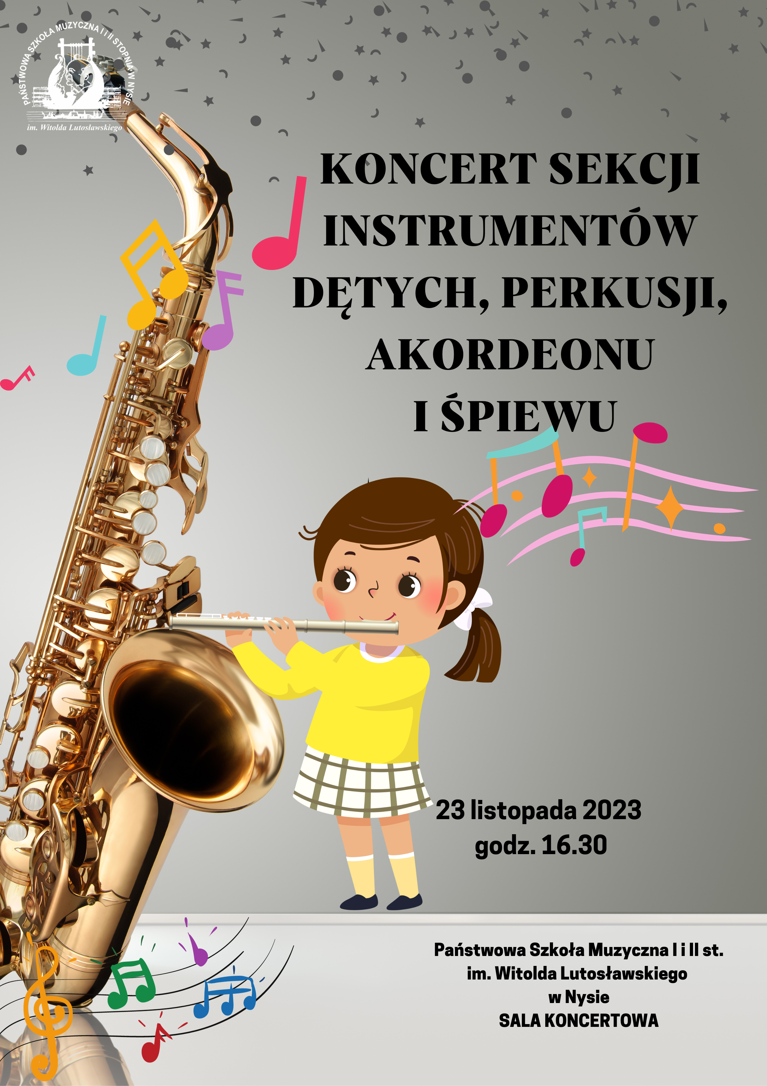Plakat szary tło z lewej strony duże zdjęcie złotego saksofonu opartego o szklany blat całość pod kątem W lewym górnym rogu białe transparentne logo szkoły u góry drobne gwiazdki kropki przecinki. Na plakacie randomowo umieszczone kolorowe nutki i pięciolinie z kluczami. Pośrodku dziewczynka w żółtym sweterku grająca na flecie poprzecznym. Napis od góry w kolorze czarnym koncert sekcji instrumentów dętych perkusji akordeonu i śpiewu kropka stary saksofonu wychodzi falująca pięciolinia z nutami poniżej 23 listopada 2023 godzina 16:30 poniżej mniejszą czcionką państwowa szkoła muzyczna pierwszego i drugiego stopnia im Witolda Lutosławskiego w Nysie sala koncertowa