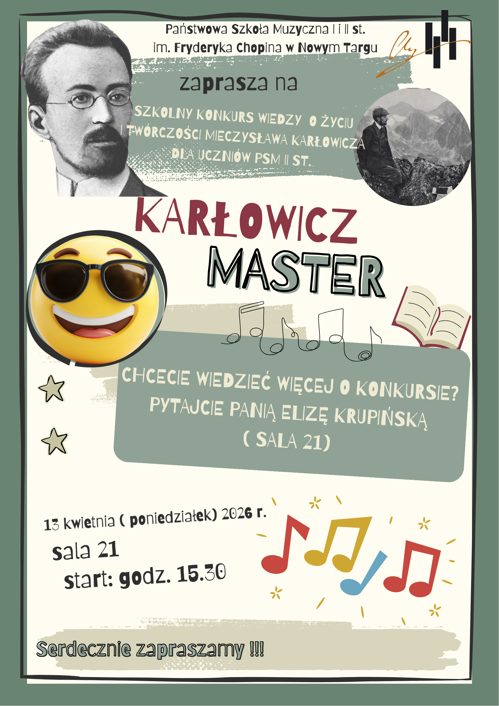 Nazwa wydarzenia: Tytuł konkursu to „KARŁOWICZ MASTER” Adresaci: Konkurs jest przeznaczony dla uczniów PSM II st. (Państwowej Szkoły Muzycznej drugiego stopnia). Godzina: Wydarzenie rozpoczyna się o godz. 15:30 Tekst informacyjny: Zastosowano tutaj Twoją poprawioną frazę: „Chcecie wiedzieć więcej o konkursie? Pytajcie panią Elizę Krupińską (sala 21)”. Emoji w okularach przeciwsłonecznych, co nadaje plakatowi bardziej „cool” charakter, dopasowany do starszej młodzieży. Dodatkowe grafiki: Nad szarym polem z informacjami pojawił się rysunek pięciolinii z nutami. Reszta elementów (portrety Mieczysława Karłowicza, książka, kolorowe nutki i gwiazdki) pozostała bez zmian. Data i Miejsce: 13 kwietnia (poniedziałek) 2026 r., sala 21. Plakat zachowuje ten sam układ i kolorystykę co wersja „Junior”, co sugeruje, że oba konkursy są częścią tego samego cyklu wydarzeń w szkole muzycznej. Zmiana emoji i nazwy na „Master” wyraźnie sugeruje wyższy poziom trudności lub starszą grupę uczestników.