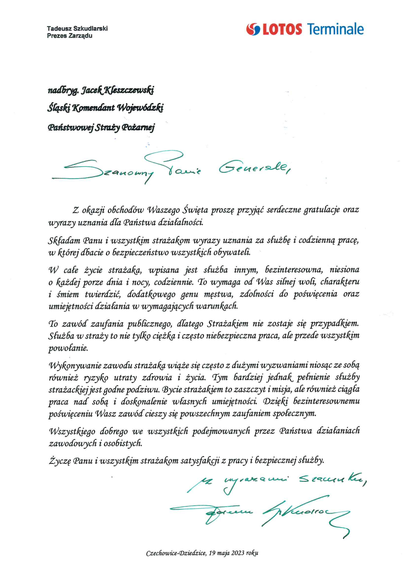 Tadeusz Szkudlarski Prezes Zarządu LOTOS Terminale Nadbryg. Jacek Kleszczewski Śląski Komendant Wojewódzki Państwowej Straży Pożarnej w Katowicach Szanowny Panie Generale, Z okazji obchodów Waszego Święta proszę przyjąć serdeczne gratulacje oraz wyrazy uznania dla Państwa działalności. Składam panu i wszystkim strażakom wyrazy uznania za służbę i codzienną pracę, w której dbacie o bezpieczeństwo wszystkich obywateli. W całe życie strażaka, wpisana jest służba innym, bezinteresowna, niesiona o każdej porze dnia i nocy, codziennie. To wymaga od Was silnej woli, charakteru i śmiem twierdzić, dodatkowego genu męstwa, zdolności do poświęcenia oraz umiejętności działania w wymagających warunkach. To zawód zaufania publicznego, dlatego Strażakiem nie zostaje się przypadkiem. Służba w straży to nie tylko ciężka i często niebezpieczna praca, ale przede wszystkim powołanie. Wykonywanie zawodu strażaka wiąże się często z dużymi wyzwaniami niosąc ze sobą również ryzyko utraty zdrowia i życia. Tym bardziej jednak pełnienie służby strażackiej jest godne podziwu. Bycie strażakiem to zaszczyt i misja, ale również ciągła praca nas sobą i doskonalenie własnych umiejętności. Dzięki bezinteresownemu poświęceniu Wasz zawód cieszy się powszechnym zaufaniem społecznym. Wszystkiego dobrego we wszystkich podejmowanych przez Państwa działaniach zawodowych i osobistych. Życzę Panu i wszystkim strażakom satysfakcji z pracy i bezpiecznej służby. Z wyrazami szacunku Tadeusz Szkudlarski Czechowice – Dziedzice, 19 maja 2023 roku