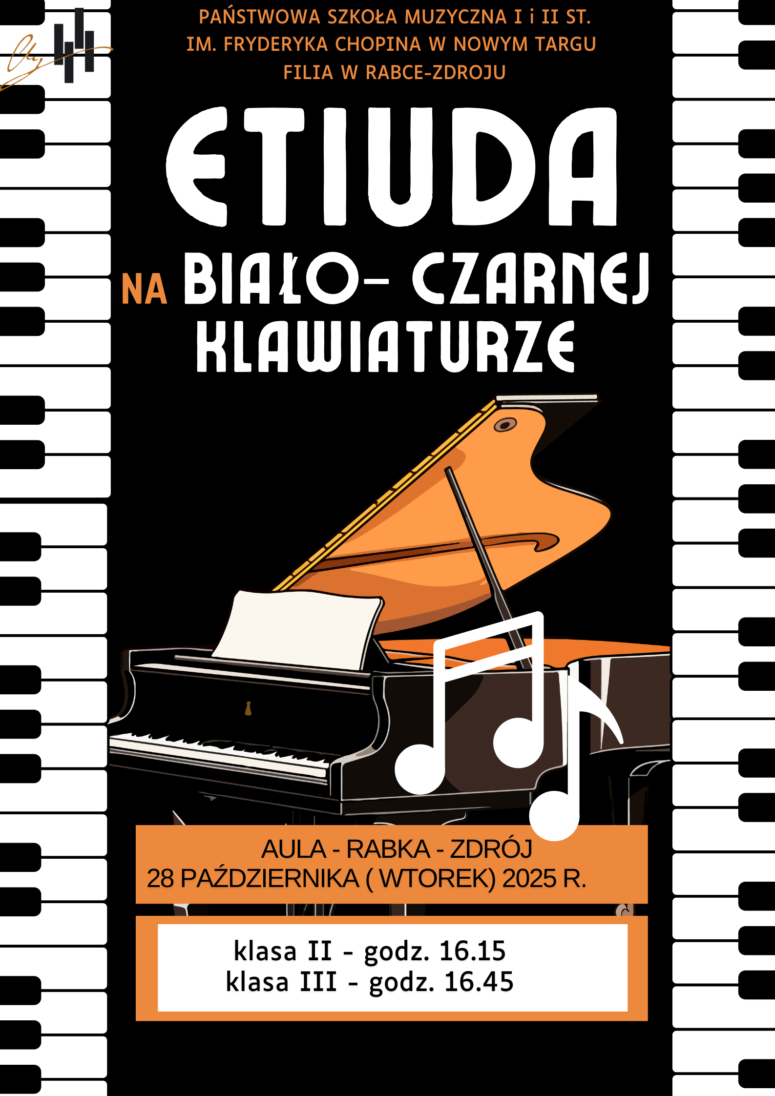 Plakat przedstawia zaproszenie na szkolny koncert fortepianowy. Na górze widnieje napis: „Państwowa Szkoła Muzyczna I i II st. im. Fryderyka Chopina w Nowym Targu, Filia w Rabce-Zdroju”. Pod spodem dużymi, białymi literami na czarnym tle znajduje się tytuł wydarzenia: „Etiuda na białoczarniej klawiaturze” — słowo „na” jest pomarańczowe. Centralną część plakatu zajmuje ilustracja fortepianu — czarnego z otwartą, pomarańczową pokrywą. Obok instrumentu widnieją duże białe nuty. W dolnej części plakatu, na pomarańczowym tle, znajduje się informacja o wydarzeniu: Aula – Rabka-Zdrój, 28 października (wtorek) 2025 r. Niżej podano godziny występów: klasa II – godz. 16:15 klasa III – godz. 16:45 Tło po bokach zdobi pionowy pas z klawiszami fortepianu — białymi i czarnymi.