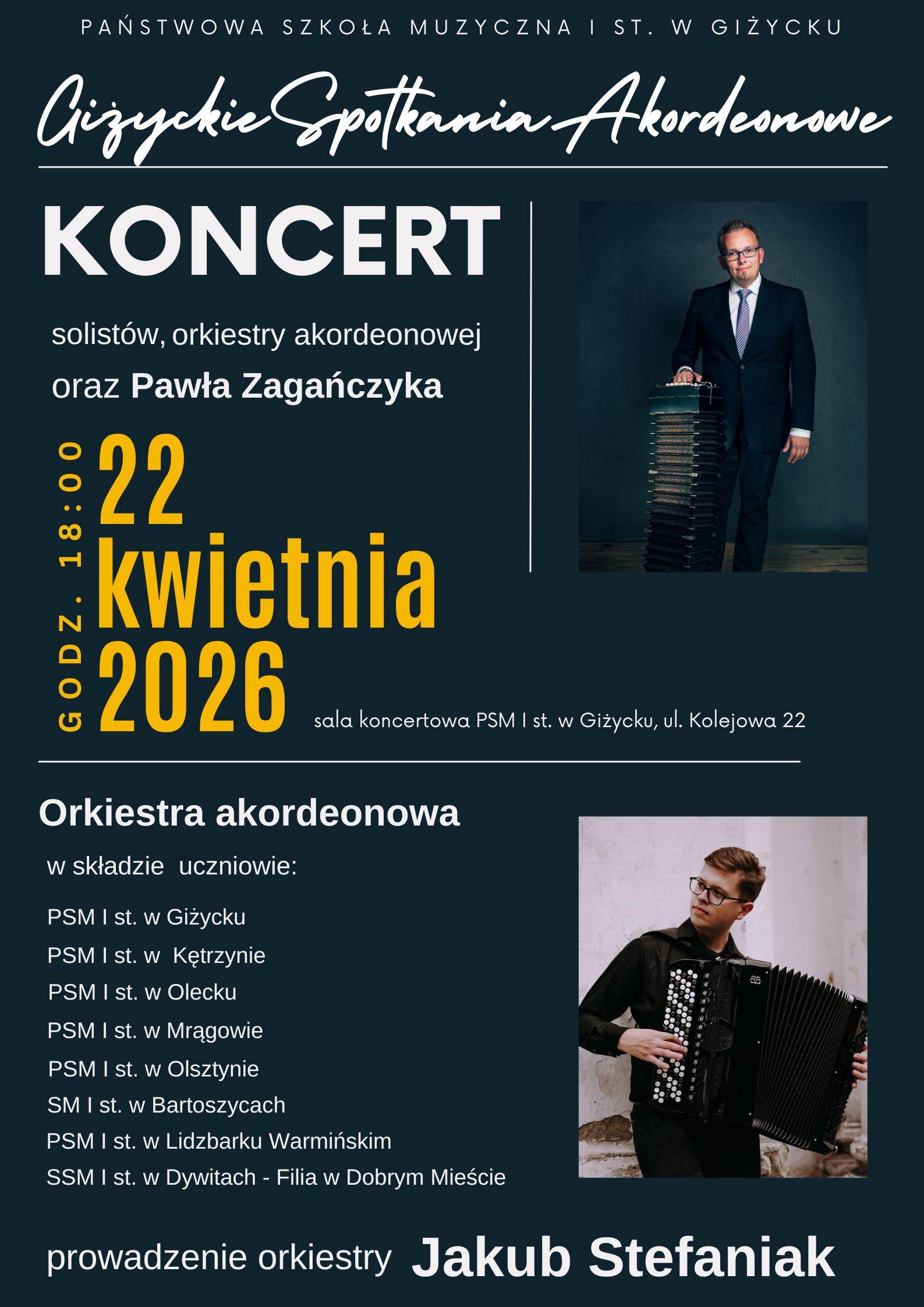 Plakat w pionie informujący o Giżyckich Spotkaniach Akordeonowych, które odbędą się 22 kwietnia o godz. 18:00. Plakat w kolorystyce ciemniej, z jasnymi i żółtymi literami. Plakat podzielony na obszary: u góry nazwa szkoły oraz nazwa wydarzenia. Niżej dużymi literami białymi Koncert, jeszcze niżej żółtymi literami data i godzina. Z prawej strony zdjęcie mężczyzny z akordeonem. W dolnej części plakatu wymienione nazwy szkół muzycznych będących składem orkiestry akordeonowej grającej podczas koncertu. Z prawej strony zdjęcie młodego mężczyzny z akordeonem guzikowym.