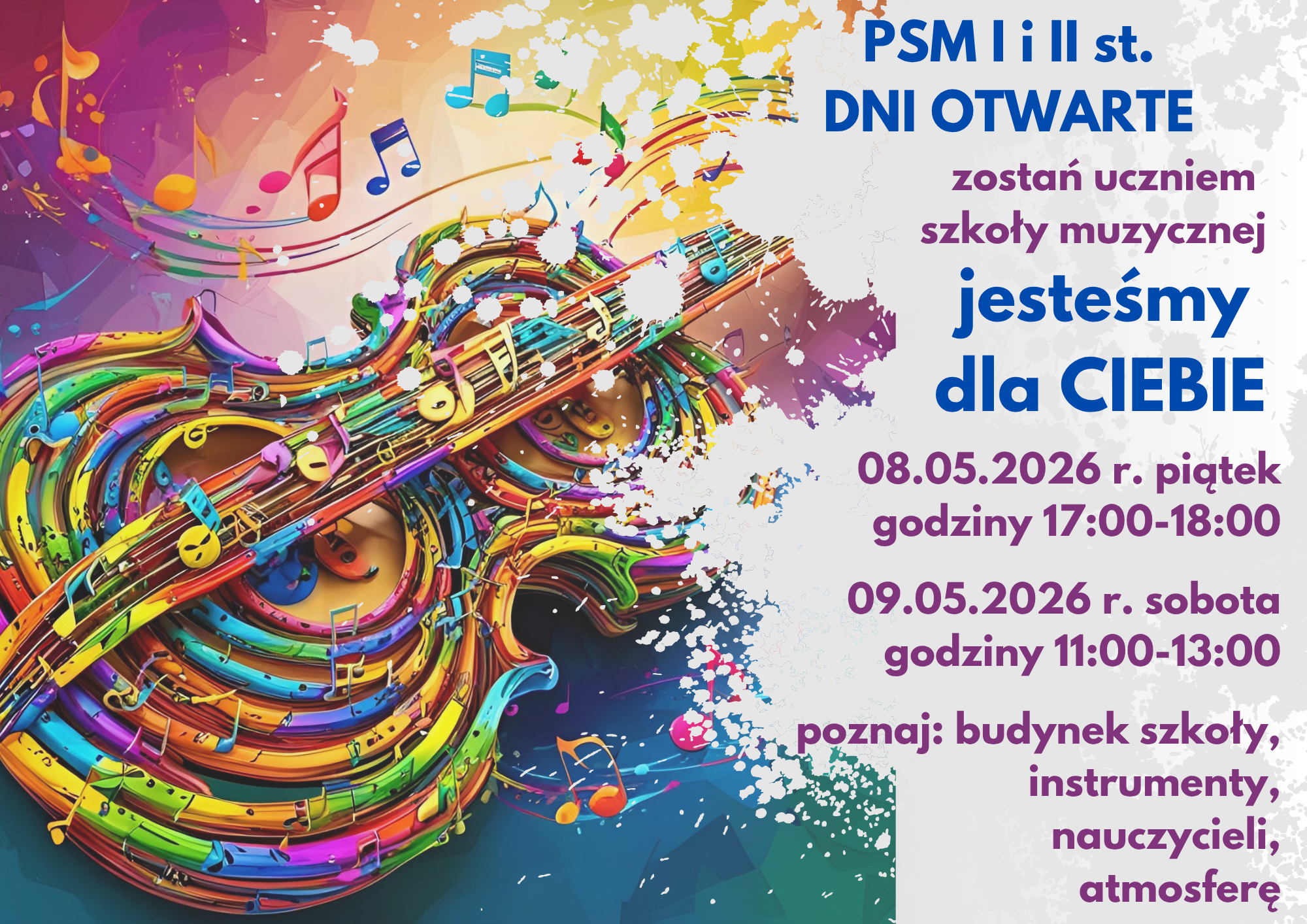 Plakat informujący o dniach otwartych w Państwowej Szkole Muzycznej I i II stopnia przedstawia kolorową, abstrakcyjną grafikę stylizowanych instrumentów smyczkowych, przypominających wiolonczelę lub skrzypce, wykonaną w estetyce dynamicznych pociągnięć pędzla i rozbryzgów farby. Po prawej stronie, na białym tle, znajdują się napisy zachęcające do zostania uczniem szkoły pod hasłem „jesteśmy dla CIEBIE”. Wydarzenie zaplanowano na dwa dni: piątek 8 maja 2026 roku w godzinach od 17:00 do 18:00 oraz sobotę 9 maja 2026 roku w godzinach od 11:00 do 13:00. Organizatorzy zapraszają do poznania budynku szkoły, instrumentów, nauczycieli oraz panującej w placówce atmosfery.