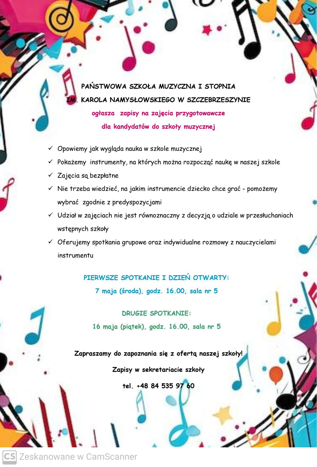 Białe tło, na brzegach ozdobnych nutki. W środku napis Państwowa Szkoła Muzyczna I stopnia im. Karola Namysłowskiego w Szczebrzeszynie ogłaszanie zapisów na zajęcia przygotowawcze dla kandydatów do szkół muzycznych. Opowiemy jak wygląda nauka w szkole muzycznej, zajęcia, na których można uczyć gry w naszej szkole, zajęcia są bezpłatne. Nie trzeba wiedzieć, na jakim instrumencie dziecko chce grać – skorzystaj z odpowiednich wymagań. Udział w zajęciach nie jest równoznaczny z o udziale w przesłuchaniach wstępnych do szkół. Oferujemy spotkania grupowe oraz indywidualne z nauczycielami instrumentu. Pierwsze spotkanie i dzień otwarty 7 maja (środa) godz. 16.00, sala nr 5. Drugie spotkanie 16 maja (piątek)godz. 16.00, sala nr 5. Zapraszamy do zapoznania się z ofertą naszej szkoły tel +48 84 535 97 60