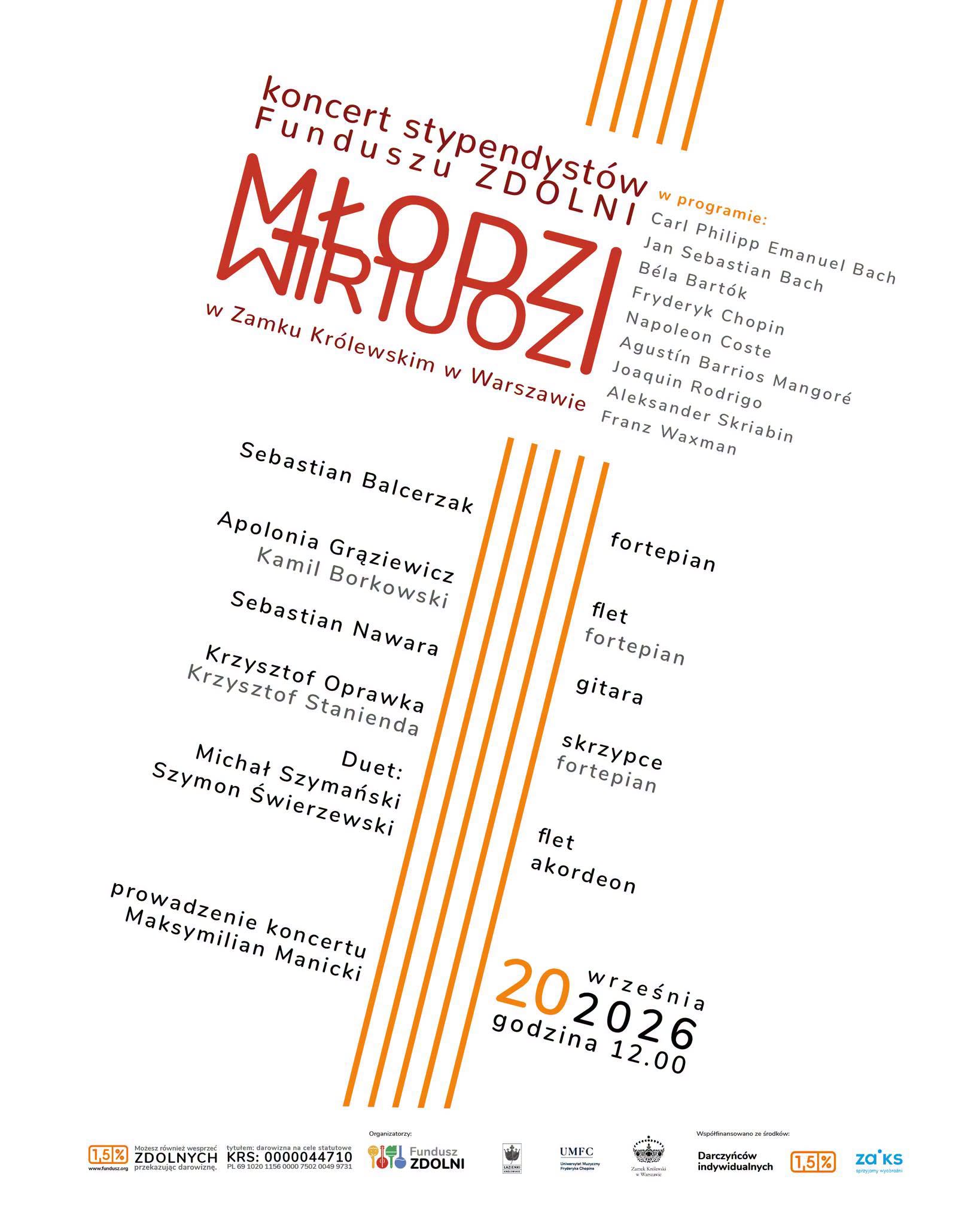 Plakat ma białe tło z pomarańczowymi elementami graficznymi i tekstem ułożonym ukośnie. Główne informacje: Wydarzenie: Koncert stypendystów Funduszu ZDOLNI pt. „MŁODZI WIRTUOZI”. Miejsce: Zamek Królewski w Warszawie. Data i godzina: 20 września 2026 r., godzina 12:00. Prowadzenie: Maksymilian Manicki. Wykonawcy i instrumenty:Sebastian Balcerzak – fortepian Apolonia Grąziewicz (flet) oraz Kamil Borkowski (fortepian) Sebastian Nawara – gitara Krzysztof Oprawka (skrzypce) oraz Krzysztof Stanienda (fortepian) Duet: Michał Szymański (flet) oraz Szymon Śwerzewski (akordeon) W programie utwory kompozytorów: Carl Philipp Emanuel Bach, Jan Sebastian Bach, Béla Bartók, Fryderyk Chopin, Napoleon Coste, Agustín Barrios Mangoré, Joaquin Rodrigo, Aleksander Skriabin, Franz Waxman. Na dole plakatu umieszczono logo organizatorów i partnerów (m.in. Fundusz ZDOLNI, Zamek Królewski, UMFC) oraz informacje o możliwości przekazania 1,5% podatku (KRS: 0000044710).