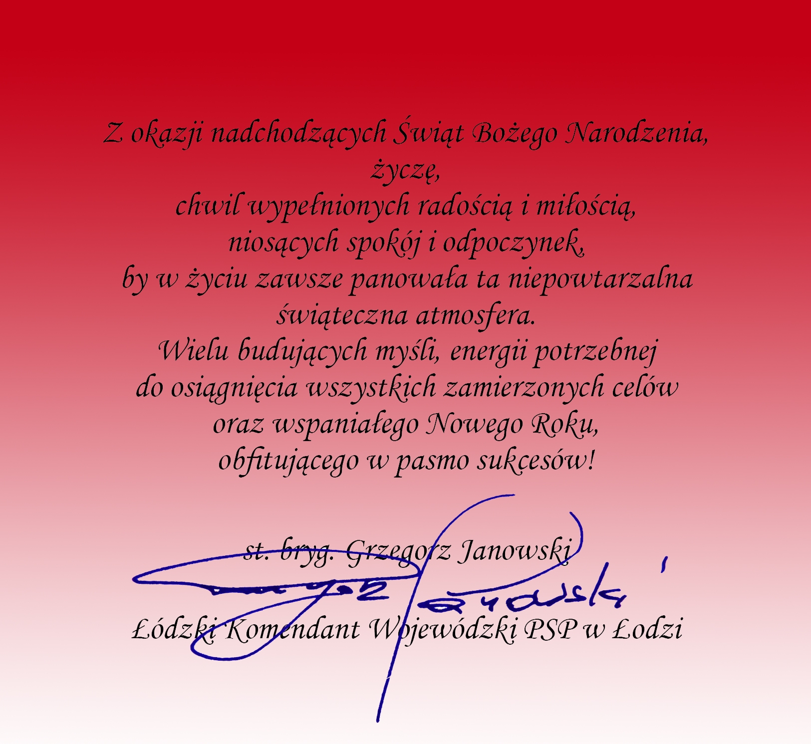 karta z życzeniami w kolorze czerwony przechodząca w kolor biały na samym dole kartki, tekst: Z okazji nadchodzących Świąt Bożego Narodzenia, życzę, chwil wypełnionych radością i miłością, niosących spokój i odpoczynek, by w życiu zawsze panowała ta niepowtarzalna świąteczna atmosfera. Wielu budujących myśli, energii potrzebnej do osiągnięcia wszystkich zamierzonych celów oraz wspaniałego Nowego Roku, obfitującego w pasmo sukcesów! starszy brygadier Grzegorz Janowski Łódzki Komendant Wojewódzki Państwowej straży pożarnej w Łodzi, podpis w kolorze niebieskim